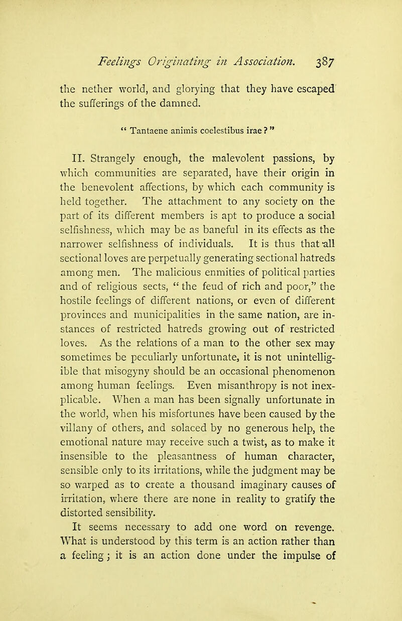 the nether world, and glorying that they have escaped the sufferings of the damned.  Tantaene animis coelestibus irae?  II. Strangely enough, the malevolent passions, by which communities are separated, have their origin in the benevolent affections, by which each community is held together. The attachment to any society on the part of its different members is apt to produce a social selfishness, which may be as baneful in its effects as the narrower selfishness of individuals. It is thus that-all sectional loves are perpetually generating sectional hatreds among men. The malicious enmities of political parties and of religious sects,  the feud of rich and poor, the hostile feelings of different nations, or even of different provinces and municipalities in the same nation, are in- stances of restricted hatreds growing out of restricted loves. As the relations of a man to the other sex may sometimes be peculiarly unfortunate, it is not unintellig- ible that misogyny should be an occasional phenomenon among human feelings. Even misanthropy is not inex- plicable. When a man has been signally unfortunate in the world, when his misfortunes have been caused by the villany of others, and solaced by no generous help, the emotional nature may receive such a twist, as to make it insensible to the pleasantness of human character, sensible only to its irritations, while the judgment may be so warped as to create a thousand imaginary causes of irritation, where there are none in reality to gratify the distorted sensibility. It seems necessary to add one word on revenge. What is understood by this term is an action rather than a feeling; it is an action done under the impulse of