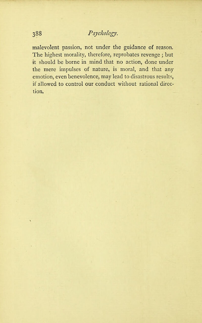 malevolent passion, not under the guidance of reason. The highest morality, therefore, reprobates revenge ; but it should be borne in mind that no action, done under the mere impulses of nature, is moral, and that any emotion, even benevolence, may lead to disastrous results, if allowed to control our conduct without rational direc- tion.