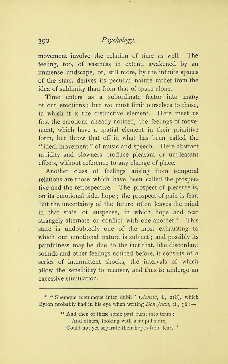 movement involve the relation of time as well. The feeling, too, of vastness in extent, awakened by an immense landscape, or, still more, by the infinite spaces of the stars, derives its peculiar nature rather from the idea of sublimity than from that of space alone. Time enters as a subordinate factor into many of our emotions ; but we must limit ourselves to those, in which it is the distinctive element. Here meet us first the emotions already noticed, the feelings of move- ment, which have a spatial element in their primitive form, but throw that off in what has been called the ideal movement of music and speech. Here abstract rapidity and slowness produce pleasant or unpleasant effects, without reference to any change of place. x\nother class of feelings arising from temporal relations are those which have been called the prospec- tive and the retrospective. The prospect of pleasure is, on its emotional side, hope ; the prospect of pain is fear. But the uncertainty of the future often leaves the mind in that state of suspense, in which hope and fear strangely alternate or conflict with one another.* This state is undoubtedly one of the most exhausting to which our emotional nature is subject; and possibly its painfulness may be due to the fact that, like discordant sounds and other feelings noticed before, it consists of a series of intermittent shocks, the intervals of which allow the sensibility to recover, and thus to undergo an excessive stimulation. * Spemque metumque inter dubii (Aeiieid, i., 218), which Byron probably had in his eye when writing Doti Juan, ii., 98 :— And then of these some part burst into tears ; And others, looking with a stupid stare, Could not yet separate their hopes from fears.