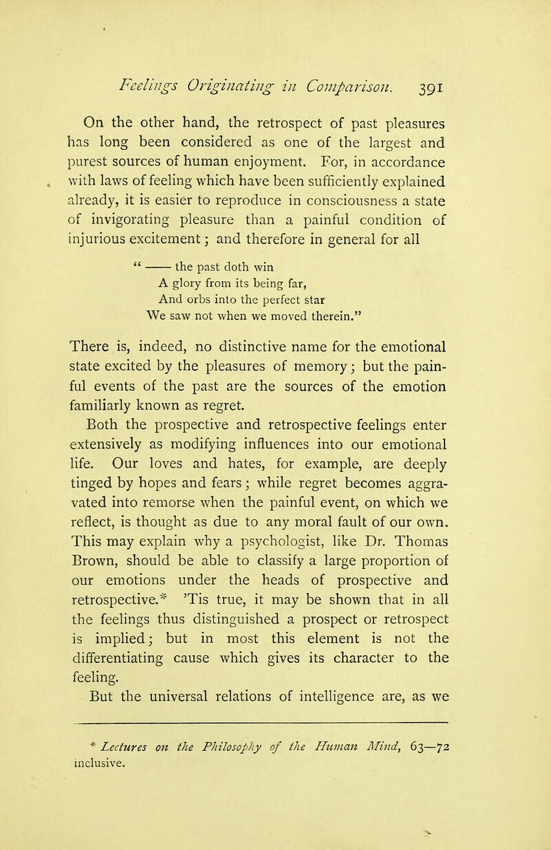 On the other hand, the retrospect of past pleasures has long been considered as one of the largest and purest sources of human enjoyment. For, in accordance , with laws of feeling which have been sufficiently explained already, it is easier to reproduce in consciousness a state of invigorating pleasure than a painful condition of injurious excitement; and therefore in general for all  the past doth win A glory from its being far, And orbs into the perfect star We saw not when we moved therein. There is, indeed, no distinctive name for the emotional state excited by the pleasures of memory; but the pain- ftil events of the past are the sources of the emotion familiarly known as regret. Both the prospective and retrospective feelings enter extensively as modifying influences into our emotional life. Our loves and hates, for example, are deeply tinged by hopes and fears; while regret becomes aggra- vated into remorse when the painful event, on which we reflect, is thought as due to any moral fault of our own. This may explain why a psychologist, like Dr. Thomas Brown, should be able to classify a large proportion of our emotions under the heads of prospective and retrospective.'^ 'Tis true, it may be shown that in all the feelings thus distinguished a prospect or retrospect is implied; but in most this element is not the differentiating cause which gives its character to the feeling. But the universal relations of intelligence are, as we * Lectures on the Philosophy of the Human Mind, 63—72 inclusive.