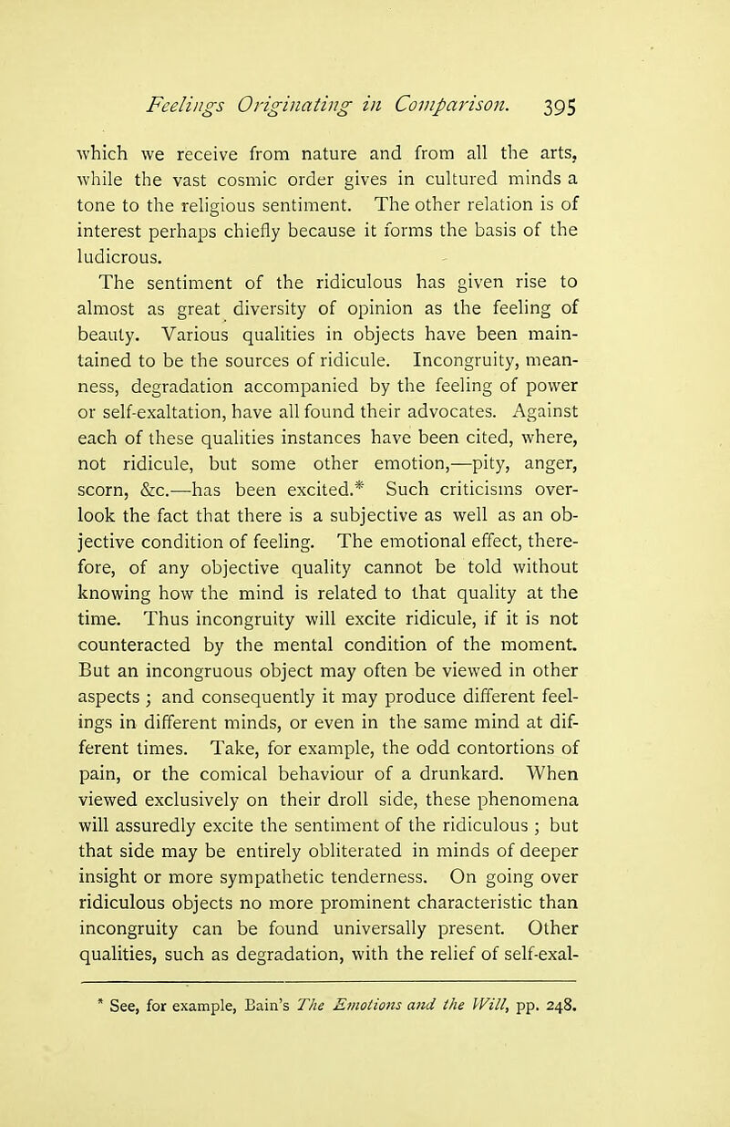 which we receive from nature and from all the arts, while the vast cosmic order gives in cultured minds a tone to the religious sentiment. The other relation is of interest perhaps chiefly because it forms the basis of the ludicrous. The sentiment of the ridiculous has given rise to almost as great diversity of opinion as the feeling of beauty. Various qualities in objects have been main- tained to be the sources of ridicule. Incongruity, mean- ness, degradation accompanied by the feeling of power or self-exaltation, have all found their advocates. Against each of these qualities instances have been cited, where, not ridicule, but some other emotion,—pity, anger, scorn, &c.—has been excited.* Such criticisms over- look the fact that there is a subjective as well as an ob- jective condition of feeling. The emotional effect, there- fore, of any objective quality cannot be told without knowing how the mind is related to that quality at the time. Thus incongruity will excite ridicule, if it is not counteracted by the mental condition of the moment. But an incongruous object may often be viewed in other aspects ; and consequently it may produce different feel- ings in different minds, or even in the same mind at dif- ferent times. Take, for example, the odd contortions of pain, or the comical behaviour of a drunkard. When viewed exclusively on their droll side, these phenomena will assuredly excite the sentiment of the ridiculous ; but that side may be entirely obliterated in minds of deeper insight or more sympathetic tenderness. On going over ridiculous objects no more prominent characteristic than incongruity can be found universally present. Other qualities, such as degradation, with the relief of self-exal- * See, for example, Bain's The Emotions and the Will, pp. 248.