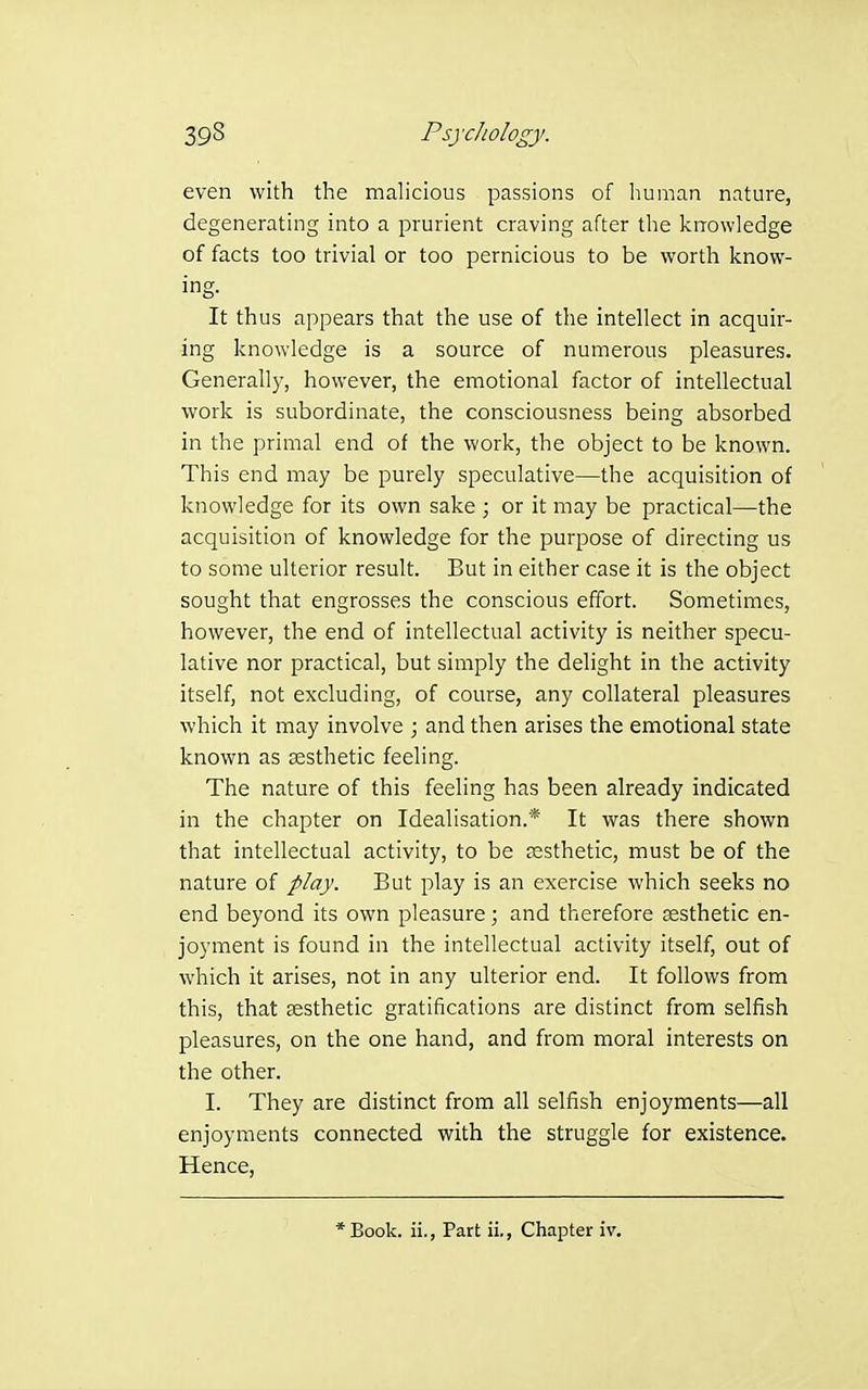 even with the malicious passions of human nature, degenerating into a prurient craving after the knowledge of facts too trivial or too pernicious to be worth know- ing. It thus appears that the use of the intellect in acquir- ing knowledge is a source of numerous pleasures. Generally, however, the emotional factor of intellectual work is subordinate, the consciousness being absorbed in the primal end of the work, the object to be known. This end may be purely speculative—the acquisition of knowledge for its own sake ; or it may be practical—the acquisition of knowledge for the purpose of directing us to some ulterior result. But in either case it is the object sought that engrosses the conscious effort. Sometimes, however, the end of intellectual activity is neither specu- lative nor practical, but simply the delight in the activity itself, not excluding, of course, any collateral pleasures which it may involve ; and then arises the emotional state known as sesthetic feeling. The nature of this feeling has been already indicated in the chapter on Idealisation.* It was there shown that intellectual activity, to be esthetic, must be of the nature of play. But play is an exercise which seeks no end beyond its own pleasure; and therefore sesthetic en- joyment is found in the intellectual activity itself, out of which it arises, not in any ulterior end. It follows from this, that EEsthetic gratifications are distinct from selfish pleasures, on the one hand, and from moral interests on the other. I. They are distinct from all selfish enjoyments—all enjoyments connected with the struggle for existence. Hence, *Book. ii., Part ii., Chapter iv.