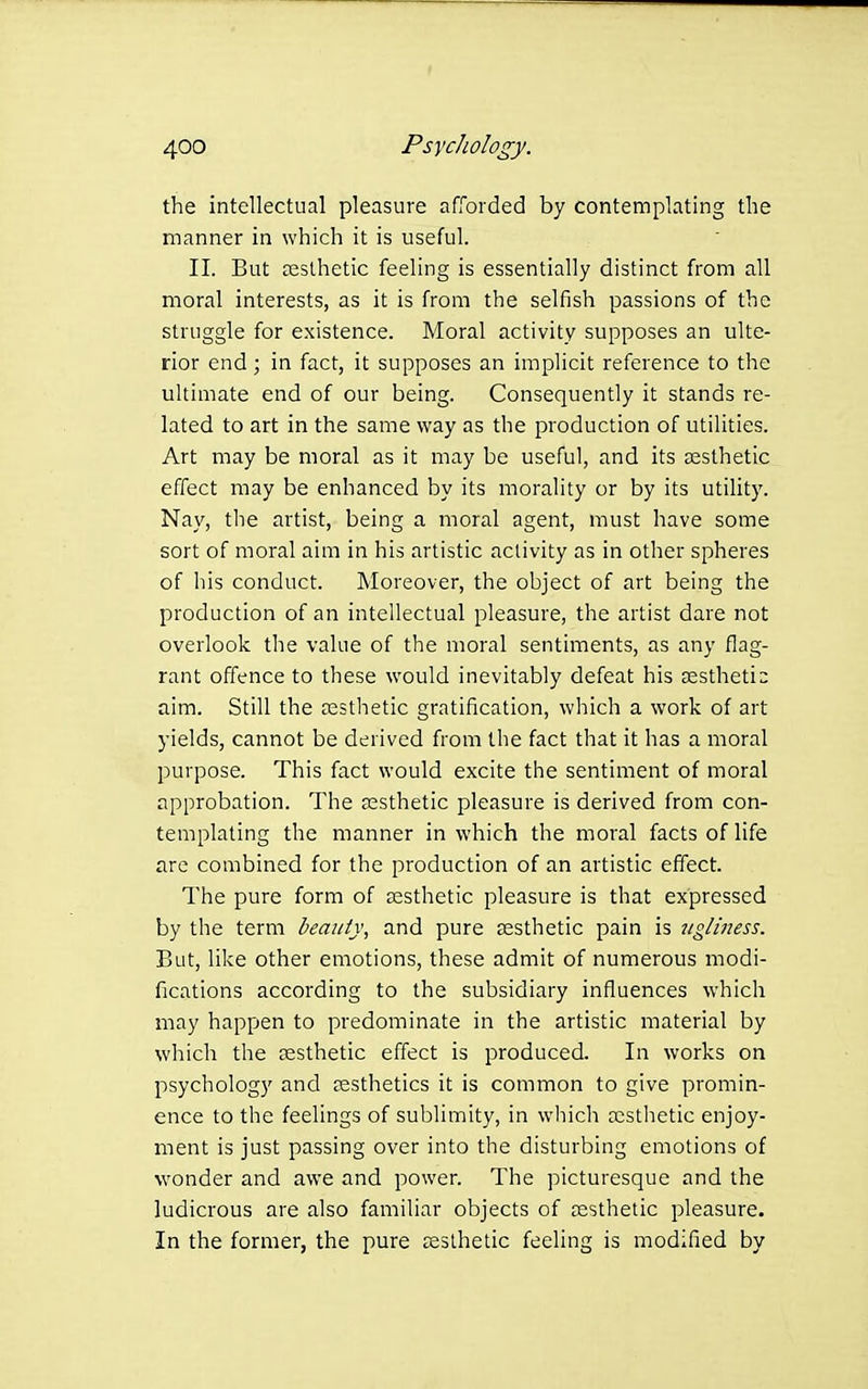the intellectual pleasure afforded by contemplating the manner in which it is useful. II. But aesthetic feeling is essentially distinct from all moral interests, as it is from the selfish passions of the struggle for existence. Moral activity supposes an ulte- rior end; in fact, it supposes an implicit reference to the ultimate end of our being. Consequently it stands re- lated to art in the same way as the production of utilities. Art may be moral as it may be useful, and its aesthetic effect may be enhanced by its morality or by its utility. Nay, the artist, being a moral agent, must have some sort of moral aim in his artistic activity as in other spheres of his conduct. Moreover, the object of art being the production of an intellectual pleasure, the artist dare not overlook the value of the moral sentiments, as any flag- rant offence to these would inevitably defeat his £Estheti = aim. Still the aesthetic gratification, which a work of art yields, cannot be derived from the fact that it has a moral purpose. This fact would excite the sentiment of moral approbation. The aesthetic pleasure is derived from con- templating the manner in which the moral facts of life are combined for the production of an artistic effect. The pure form of aesthetic pleasure is that expressed by the term beauty, and pure aesthetic pain is Jiglmess. But, like other emotions, these admit of numerous modi- fications according to the subsidiary influences which may happen to predominate in the artistic material by which the aesthetic effect is produced. In works on psychology and aesthetics it is common to give promin- ence to the feelings of sublimity, in which acstiietic enjoy- ment is just passing over into the disturbing emotions of wonder and awe and power. The picturesque and the ludicrous are also familiar objects of testhetic pleasure. In the former, the pure ceslhetic feeling is modified by