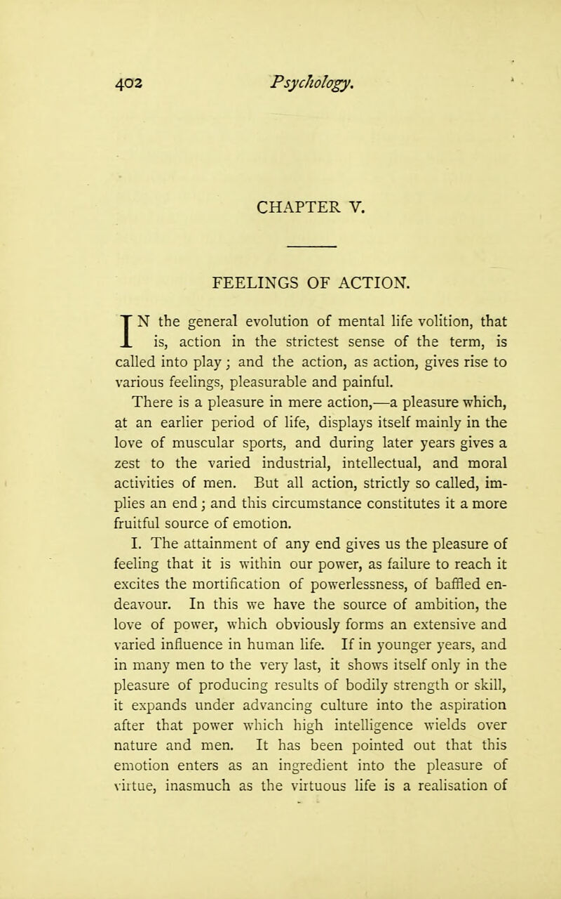 CHAPTER V. FEELINGS OF ACTION. IN the general evolution of mental life volition, that is, action in the strictest sense of the term, is called into play; and the action, as action, gives rise to various feelings, pleasurable and painful. There is a pleasure in mere action,—a pleasure which, at an earlier period of life, displays itself m.ainly in the love of muscular sports, and during later years gives a zest to the varied industrial, intellectual, and moral activities of men. But all action, strictly so called, im- plies an end; and this circumstance constitutes it a more fruitful source of emotion. I. The attainment of any end gives us the pleasure of feeling that it is within our power, as failure to reach it excites the mortification of powerlessness, of baffled en- deavour. In this we have the source of ambition, the love of power, which obviously forms an extensive and varied influence in human life. If in younger years, and in many men to the very last, it shows itself only in the pleasure of producing results of bodily strength or skill, it expands under advancing culture into the aspiration after that power which high intelligence wields over nature and men. It has been pointed out that this emotion enters as an ingredient into the pleasure of virtue, inasmuch as the virtuous life is a realisation of