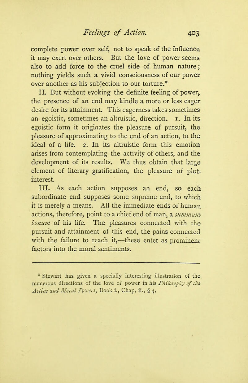 complete power over self, not to speak of the influence it may exert over others. But the love of power seems also to add force to the cruel side of human nature; nothing yields such a vivid consciousness of our power over another as his subjection to our torture.* II. But without evoking the definite feeling of power, the presence of an end may kindle a more or less eager desire for its attainment. This eagerness takes sometimes an egoistic, sometimes an altruistic, direction, i. In its egoistic form it originates the pleasure of pursuit, the pleasure of approximating to the end of an action, to the ideal of a Hfe. 2. In its altruistic form this emotion arises from contemplating the activity of others, and the development of its results. We thus obtain that large element of literary gratification, the pleasure of plot- interest. III. As each action supposes an end, so each, subordinate end supposes some supreme end, to which it is merely a means. All the immediate ends or human actions, therefore, point to a chief end of man, a suiiunum Ionian of his life. The pleasures connected with the pursuit and attainment of this end, the pains connected with the failure to reach it,—these enter as prominent factors into the moral sentiments. * Stewart has given a specially interesting illustration of the numerous directions of the love 01' po\ver in his Fhihsoji'iy of :hi Active and Moral Poivers, Book i., Chap, ii., § 4.