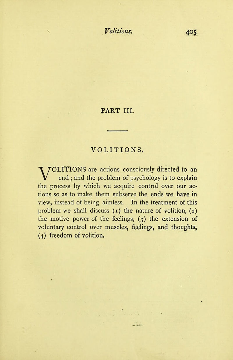 Volitions. PART III. VOLITIONS. OLITIONS are actions consciously directed to an V end; and the problem of psychology is to explain the process by which we acquire control over our ac- tions so as to make them subserve the ends we have in view, instead of being aimless. In the treatment of this problem we shall discuss (i) the nature of volition, (2) the motive power of the feelings, (3) the extension of voluntary control over muscles, feelings, and thoughts,