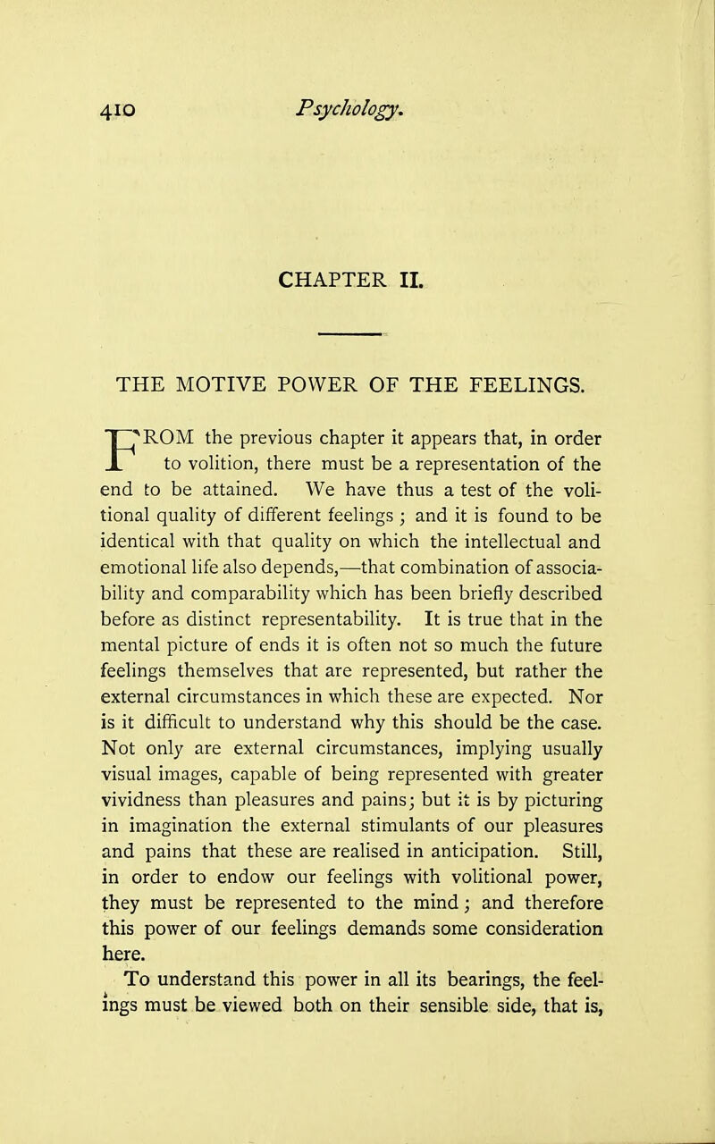 CHAPTER 11. THE MOTIVE POWER OF THE FEELINGS. rpROM the previous chapter it appears that, in order _L to volition, there must be a representation of the end to be attained. We have thus a test of the voli- tional quality of different feelings ; and it is found to be identical with that quality on which the intellectual and emotional life also depends,—that combination of associa- bility and comparability which has been briefly described before as distinct representability. It is true that in the mental picture of ends it is often not so much the future feelings themselves that are represented, but rather the external circumstances in which these are expected. Nor is it difficult to understand why this should be the case. Not only are external circumstances, implying usually visual images, capable of being represented with greater vividness than pleasures and pains; but it is by picturing in imagination the external stimulants of our pleasures and pains that these are realised in anticipation. Still, in order to endow our feelings with volitional power, they must be represented to the mind; and therefore this power of our feelings demands some consideration here. To understand this power in all its bearings, the feel- ings must be viewed both on their sensible side, that is,