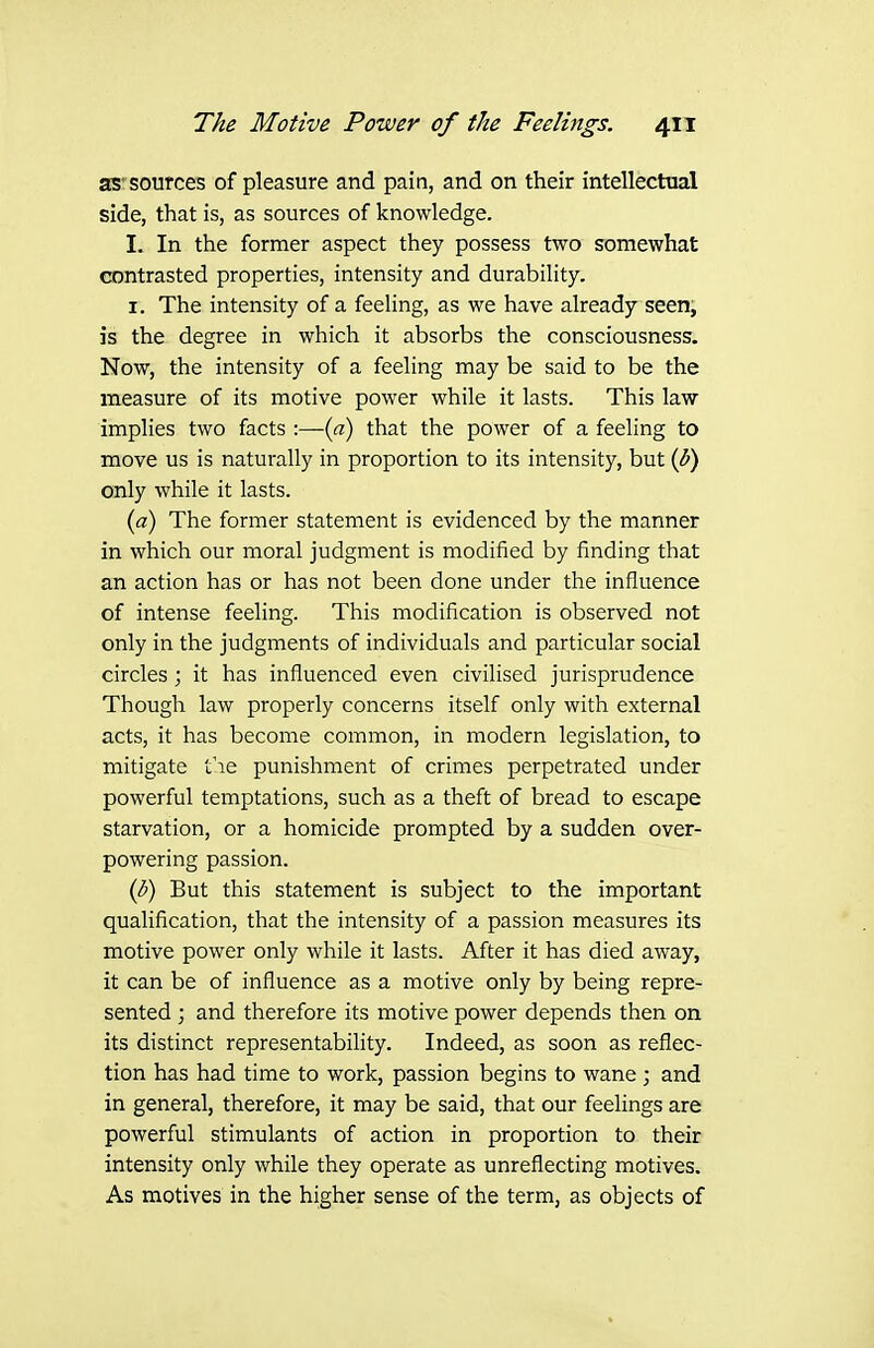as'sources of pleasure and pain, and on their intellectual side, that is, as sources of knowledge. 1. In the former aspect they possess two somewhat contrasted properties, intensity and durability. I. The intensity of a feeling, as we have already seen, is the degree in which it absorbs the consciousness. Now, the intensity of a feeling may be said to be the measure of its motive power while it lasts. This law implies two facts :—(a) that the power of a feeling to move us is naturally in proportion to its intensity, but {V) only while it lasts. (a) The former statement is evidenced by the manner in which our moral judgment is modified by finding that an action has or has not been done under the influence of intense feeling. This modification is observed not only in the judgments of individuals and particular social circles; it has influenced even civilised jurisprudence Though law properly concerns itself only with external acts, it has become common, in modern legislation, to mitigate t':ie punishment of crimes perpetrated under powerful temptations, such as a theft of bread to escape starvation, or a homicide prompted by a sudden over- powering passion. (b) But this statement is subject to the important qualification, that the intensity of a passion measures its motive power only while it lasts. After it has died away, it can be of influence as a motive only by being repre- sented ; and therefore its motive power depends then on its distinct representability. Indeed, as soon as reflec- tion has had time to work, passion begins to wane ; and in general, therefore, it may be said, that our feelings are powerful stimulants of action in proportion to their intensity only while they operate as unreflecting motives. As motives in the higher sense of the term, as objects of
