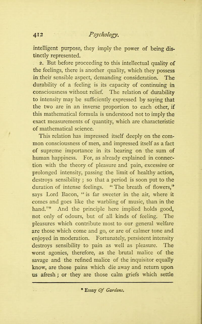 intelligent purpose, they imply the power of being dis- tinctly represented. 2. But before proceeding to this intellectual quality of the feelings, there is another quality, which they possess in their sensible aspect, demanding consideration. The durability of a feeling is its capacity of continuing in consciousness without relief. The relation of durability to intensity may be sufficiently expressed by saying that the two are in an inverse proportion to each other, if this mathematical formula is understood not to imply the exact measurements of quantity, which are characteristic of mathematical science. This relation has impressed itself deeply on the com- mon consciousness of men, and impressed itself as a fact of supreme importance in its bearing on the sum of human happiness. For, as already explained in connec- tion with the theory of pleasure and pain, excessive or prolonged intensity, passing the limit of healthy action, destroys sensibility ; so that a period is soon put to the duration of intense feelings. The breath of flowers,'* says Lord Bacon, is far sweeter in the air, where it comes and goes like the warbling of music, than in the hand.* And the principle here implied holds good, not only of odours, but of all kinds of feeling. The pleasures which contribute most to our general welfare are those which come and go, or are of calmer tone and enjoyed in moderation. Fortunately, persistent intensity destroys sensibiHty to pain as Avell as pleasure. The worst agonies, therefore, as the brutal malice of the savage and the refined malice of the inquisitor equally know, are those pains which die away and return upon us afresh; or they are those calm griefs which settle * Essay Of Gardens,