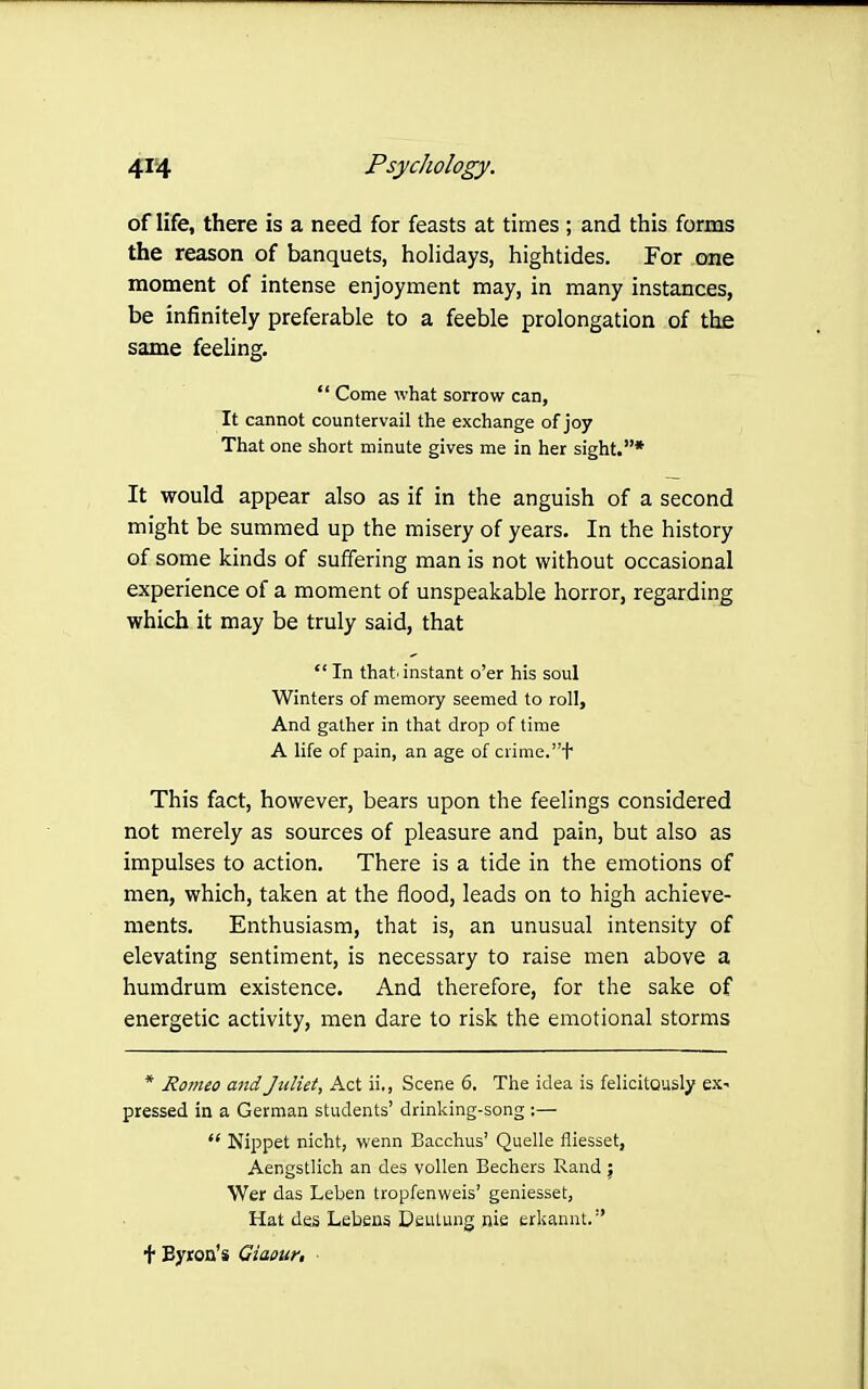 of life, there is a need for feasts at times ; and this forms the reason of banquets, holidays, hightides. For one moment of intense enjoyment may, in many instances, be infinitely preferable to a feeble prolongation of the same feeling.  Come what sorrow can, It cannot countervail the exchange of joy That one short minute gives me in her sight.* It would appear also as if in the anguish of a second might be summed up the misery of years. In the history of some kinds of suffering man is not without occasional experience of a moment of unspeakable horror, regarding which it may be truly said, that  In that'instant o'er his soul Winters of memory seemed to roll. And gather in that drop of time A life of pain, an age of crime.t This fact, however, bears upon the feelings considered not merely as sources of pleasure and pain, but also as impulses to action. There is a tide in the emotions of men, which, taken at the flood, leads on to high achieve- ments. Enthusiasm, that is, an unusual intensity of elevating sentiment, is necessary to raise men above a humdrum existence. And therefore, for the sake of energetic activity, men dare to risk the emotional storms * Romeo and Jttliet, Act ii., Scene 6, The idea is felicitously ex- pressed in a German students' drinking-song :—  Nippet nicht, wenn Bacchus' Quelle fliesset, Aengstlich an des vollen Bechers Rand j Wer das Leben tropfenweis' geniesset, Hat des Lebens Dsulung nie erkannt. t Byron's Giaour,