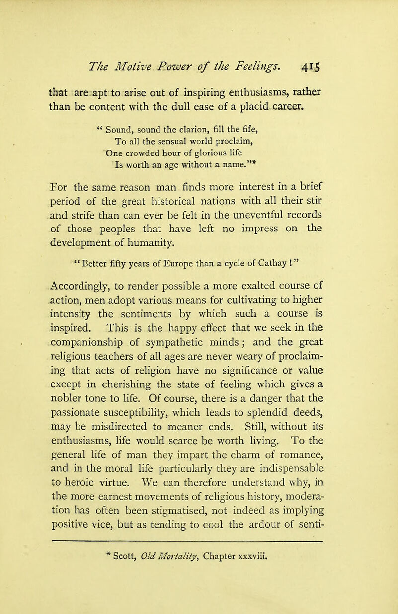 that are apt to arise out of inspiring enthusiasms, rather than be content with the dull ease of a placid career.  Sound, sound the clarion, fill the fife, To all the sensual world proclaim, One crowded hour of glorious life Is worth an age without a name.* For the same reason man finds more interest in a brief period of the great historical nations with all their stir and strife than can ever be felt in the uneventful records of those peoples that have left no impress on the development of humanity.  Better fifty years of Europe than a cycle of Cathay ! Accordingly, to render possible a more exalted course of action, men adopt various means for cultivating to higher intensity the sentiments by which such a course is inspired. This is the happy effect that we seek in the companionship of sympathetic minds; and the great religious teachers of all ages are never weary of proclaim- ing that acts of religion have no significance or value except in cherishing the state of feeling which gives a nobler tone to life. Of course, there is a danger that the passionate susceptibility, which leads to splendid deeds, may be misdirected to meaner ends. Still, without its enthusiasms, life would scarce be worth living. To the general life of man they impart the charm of romance, and in the moral life particularly they are indispensable to heroic virtue. We can therefore understand why, in the more earnest movements of religious history, modera- tion has often been stigmatised, not indeed as implying positive vice, but as tending to cool the ardour of senti- * Scott, Old Mortality, Chapter xxxviii.