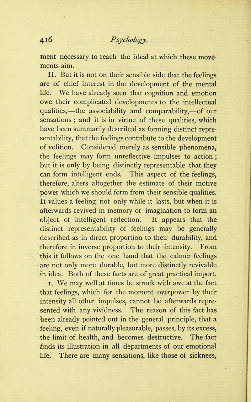ment necessary to reach the ideal at which these move- ments aim. II. But it is not on their sensible side that the feelings are of chief interest in the development of the mental life. We have already seen that cognition and emotion owe their complicated developments to the intellectual qualities,—the associability and comparability,—of our sensations ; and it is in virtue of these qualities, which have been summarily described as forming distinct repre- sentability, that the feelings contribute to the development of volition. Considered merely as sensible phenomena, the feelings may form unreflective impulses to action ; but it is only by being distinctly representable that they can form intelligent ends. This aspect of the feelings, therefore, alters altogether the estimate of their motive power which we should form from their sensible qualities. It values a feeling not only while it lasts, but when it is afterwards revived in memory or imagination to form an object of intelligent reflection. It appears that the distinct representability of feelings may be generally described as in direct proportion to their durability, and therefore in inverse proportion to their intensity. From this it follows on the one hand that the calmer feelings are not only more durable, but more distinctly revivable in idea. Both of these facts are of great practical import. I. We may well at times be struck with awe at the fact that feelings, which for the moment overpower by their intensity all other impulses, cannot be afterwards repre- sented with any vividness. The reason of this fact has been already pointed out in the general principle, that a feeling, even if naturally pleasurable, passes, by its excess, the limit of health, and becomes destructive. The fact finds its illustration in all departments of our emotional life. There are many sensations, like those of sickness,