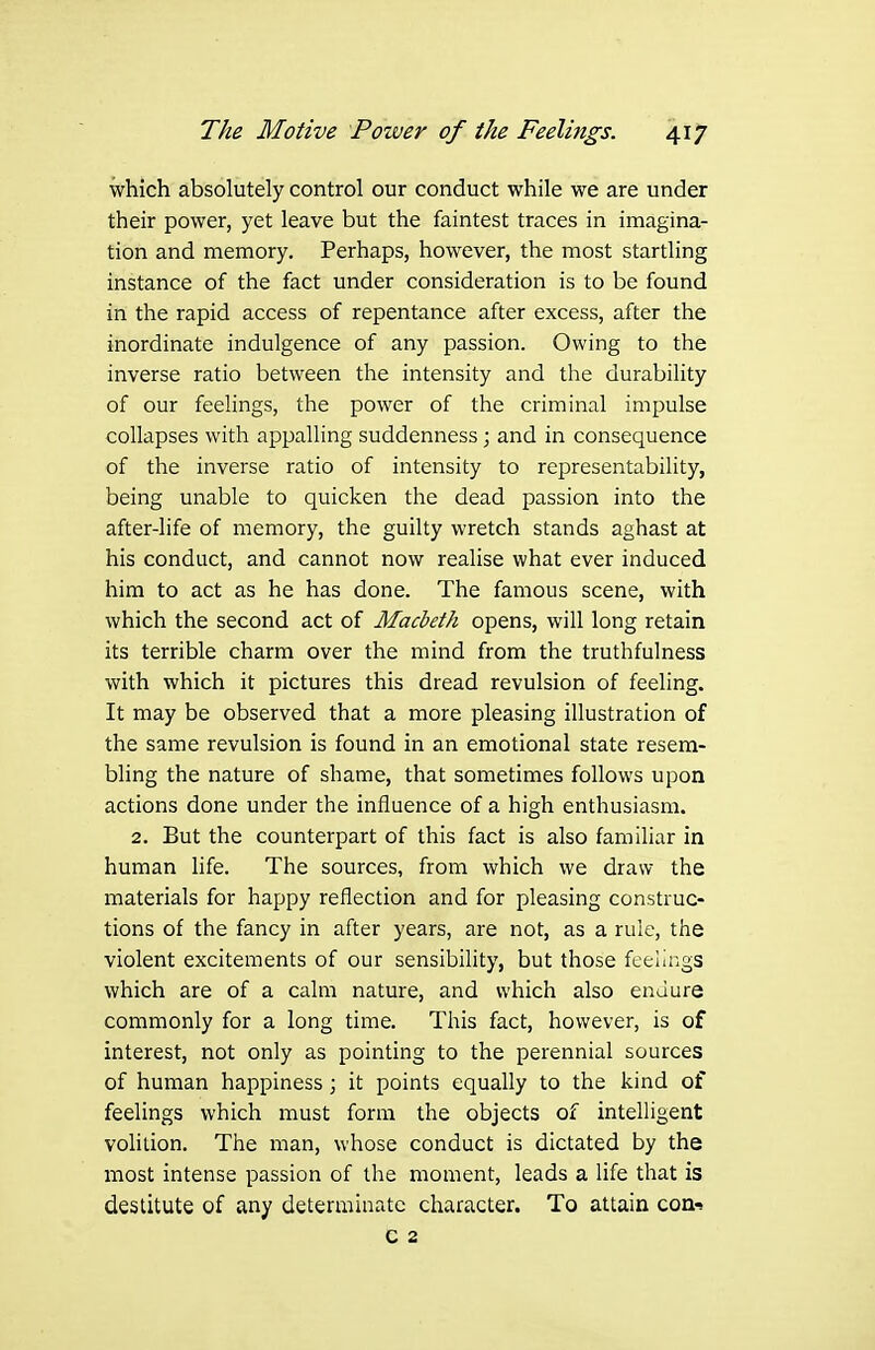 which absolutely control our conduct while we are under their power, yet leave but the faintest traces in imagina- tion and memory. Perhaps, how^ever, the most startling instance of the fact under consideration is to be found in the rapid access of repentance after excess, after the inordinate indulgence of any passion. Owing to the inverse ratio between the intensity and the durability of our feehngs, the power of the criminal impulse collapses with appalling suddenness; and in consequence of the inverse ratio of intensity to representability, being unable to quicken the dead passion into the after-life of memory, the guilty wretch stands aghast at his conduct, and cannot now realise what ever induced him to act as he has done. The famous scene, with which the second act of Macbeth opens, will long retain its terrible charm over the mind from the truthfulness with which it pictures this dread revulsion of feeling. It may be observed that a more pleasing illustration of the same revulsion is found in an emotional state resem- bling the nature of shame, that sometimes follows upon actions done under the influence of a high enthusiasm. 2. But the counterpart of this fact is also familiar in human life. The sources, from which we draw the materials for happy reflection and for pleasing construc- tions of the fancy in after years, are not, as a rule, the violent excitements of our sensibility, but those feelings which are of a calm nature, and which also endure commonly for a long time. This fact, however, is of interest, not only as pointing to the perennial sources of human happiness; it points equally to the kind of feelings which must form the objects of intelligent vohlion. The man, whose conduct is dictated by the most intense passion of the moment, leads a life that is destitute of any determinate character. To attain CGn>! c 2