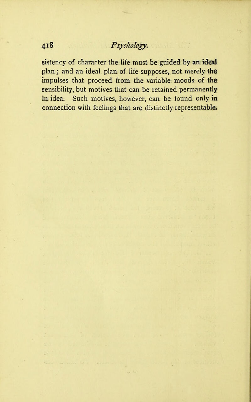 sistency of character the life must be guided by an ideal plan; and an ideal plan of life supposes, not merely the impulses that proceed from the variable moods of the sensibility, but motives that can be retained permanently in idea. Such motives, however, can be found only in connection with feelings tiiat are distinctly representable.