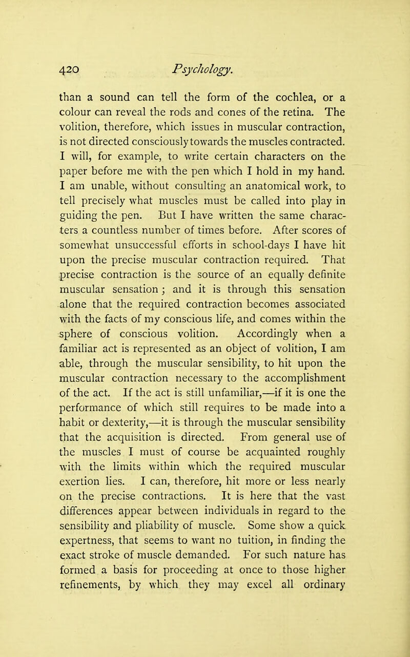 than a sound can tell the form of the cochlea, or a colour can reveal the rods and cones of the retina. The volition, therefore, which issues in muscular contraction, is not directed consciously towards the muscles contracted. I will, for example, to write certain characters on the paper before me with the pen which I hold in my hand. I am unable, without consulting an anatomical work, to tell precisely what muscles must be called into play in guiding the pen. But I have written the same charac- ters a countless number of times before. After scores of somewhat unsuccessful efforts in school-days I have hit upon the precise muscular contraction required. That precise contraction is the source of an equally definite muscular sensation; and it is through this sensation alone that the required contraction becomes associated with the facts of my conscious life, and comes within the sphere of conscious volition. Accordingly when a familiar act is represented as an object of volition, I am able, through the muscular sensibility, to hit upon the muscular contraction necessary to the accomplishment of the act. If the act is still unfamiliar,—if it is one the performance of which still requires to be made into a habit or dexterity,—it is through the muscular sensibility that the acquisition is directed. From general use of the muscles I must of course be acquainted roughly with the limits within which the required muscular exertion lies. I can, therefore, hit more or less nearly on the precise contractions. It is here that the vast differences appear between individuals in regard to the sensibihty and pliability of muscle. Some show a quick expertness, that seems to want no tuition, in finding the exact stroke of muscle demanded. For such nature has formed a basis for proceeding at once to those higher refinements, by which they may excel all ordinary
