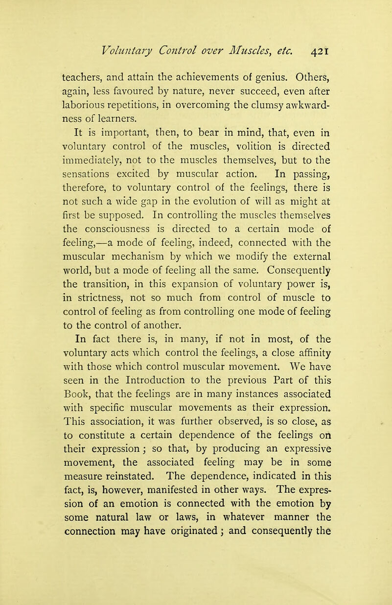 teachers, and attain the achievements of genius. Others, again, less favoured by nature, never succeed, even after laborious repetitions, in overcoming the clumsy awkward- ness of learners. It is important, then, to bear in mind, that, even in voluntary control of the muscles, volition is directed immediately, not to the muscles themselves, but to the sensations excited by muscular action. In passing, therefore, to voluntary control of the feelings, there is not such a wide gap in the evolution of will as might at first be supposed. In controlling the muscles themselves the consciousness is directed to a certain mode of feeling,—a mode of feeling, indeed, connected with the muscular mechanism by which we modify the external world, but a mode of feeling all the same. Consequently the transition, in this expansion of voluntary power is, in strictness, not so much from control of muscle to control of feeling as from controlling one mode of feeling to the control of another. In fact there is, in many, if not in most, of the voluntary acts which control the feelings, a close affinity with those which control muscular movement. We have seen in the Introduction to the previous Part of this Book, that the feelings are in many instances associated with specific muscular movements as their expression. This association, it was further observed, is so close, as to constitute a certain dependence of the feelings on their expression; so that, by producing an expressive movement, the associated feeling may be in some measure reinstated. The dependence, indicated in this fact, is, however, manifested in other ways. The expres- sion of an emotion is connected with the emotion by some natural law or laws, in whatever manner the connection may have originated; and consequently the