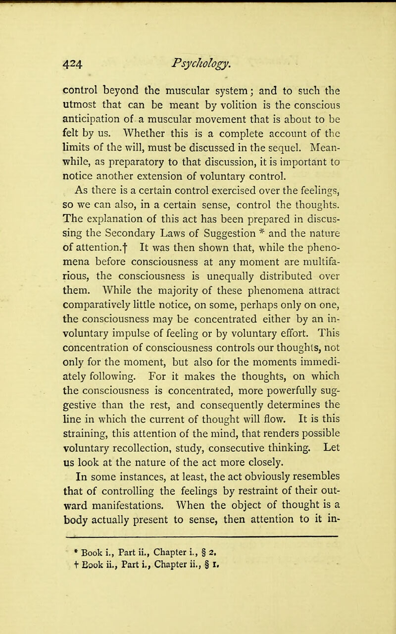 control beyond the muscular system; and to such the utmost that can be meant by volition is the conscious anticipation of a muscular movement that is about to be felt by us. Whether this is a complete account of the limits of the will, must be discussed in the sequel. Mean- while, as preparatory to that discussion, it is important to notice another extension of voluntary control. As there is a certain control exercised over the feelings, so we can also, in a certain sense, control the thoughts. The explanation of this act has been prepared in discus- sing the Secondary Laws of Suggestion * and the nature of attention.! It was then shown that, while the pheno- mena before consciousness at any moment are multifa- rious, the consciousness is unequally distributed over them. While the majority of these phenomena attract comparatively little notice, on some, perhaps only on one, the consciousness may be concentrated either by an in- voluntary impulse of feeling or by voluntary effort. This concentration of consciousness controls our thoughts, not only for the moment, but also for the moments immedi- ately following. For it makes the thoughts, on which the consciousness is concentrated, more powerfully sug- gestive than the rest, and consequently determines the line in which the current of thought will flow. It is this straining, this attention of the mind, that renders possible voluntary recollection, study, consecutive thinking. Let us look at the nature of the act more closely. In some instances, at least, the act obviously resembles that of controlling the feelings by restraint of their out- ward manifestations. When the object of thought is a body actually present to sense, then attention to it in- * Book i., Part ii., Chapter i., § 2, + Book ii., Part i,, Chapter ii., § r.
