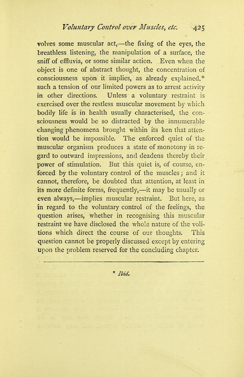 volves some muscular act,—the fixing of the eyes, the breathless listening, the manipulation of a surface, the sniff of effluvia, or some similar action. Even when the object is one of abstract thought, the concentration of consciousness upon it implies, as already explained.* such a tension of our limited powers as to arrest activity in other directions. Unless a voluntary restraint is exercised over the restless muscular movement by which bodily life is in health usually characterised, the con- sciousness would be so distracted by the inniuiierable changing phenomena brought within its ken that atten- tion would be impossible. The enforced quiet of the muscular organism produces a state of monotony in re- gard to outward impressions, and deadens thereby their power of stimulation. But this quiet is, of course, en- forced by the voluntary control of the muscles; and it cannot, therefore, be doubted that attention, at least in its more definite forms, frequently,—it may be usually or even always,—implies muscular restraint. But here, as in regard to the voluntary control of the feelings, the question arises, whether in recognising this muscular restraint we have disclosed the whole nature of the voli- tions which direct the course of our thoughts. This question cannot be properly discussed except by entering upon the problem reserved for the concluding chapter. * Ibid.