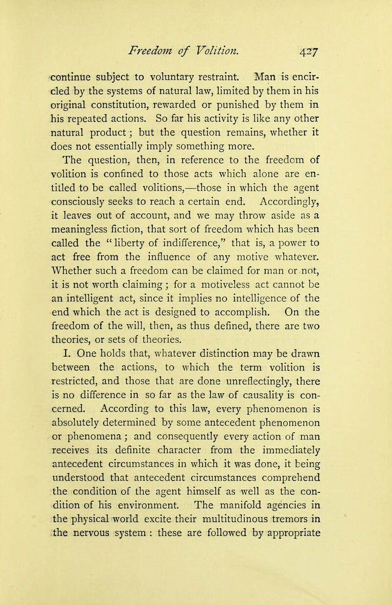 •continue subject to voluntary restraint. Man is encir- cled by the systems of natural law, limited by them in his original constitution, rewarded or punished by them in his repeated actions. So far his activity is like any other natural product; but the question remains, whether it does not essentially imply something more. The question, then, in reference to the freedom of volition is confined to those acts which alone are en- titled to be called volitions,—those in which the agent consciously seeks to reach a certain end. Accordingly, it leaves out of account, and we may throw aside as a meaningless fiction, that sort of freedom which has been called the  liberty of indifference, that is, a power to act free from the influence of any motive whatever. Whether such a freedom can be claimed for man or not, it is not worth claiming; for a motiveless act cannot be an intelligent act, since it implies no intelligence of the end which the act is designed to accomplish. On the freedom of the will, then, as thus defined, there are two theories, or sets of theories. I. One holds that, whatever distinction may be drawn between the actions, to which the term volition is restricted, and those that are done unreflectingly, there is no difference in so far as the law of causality is con- cerned. According to this law, every phenomenon is absolutely determined by some antecedent phenomenon or phenomena; and consequently every action of man receives its definite character from the immediately antecedent circumstances in which it was done, it being understood that antecedent circumstances comprehend the condition of the agent himself as well as the con- dition of his environment. The manifold agencies in :the physical world excite their multitudinous tremors in the nervous system : these are followed by appropriate