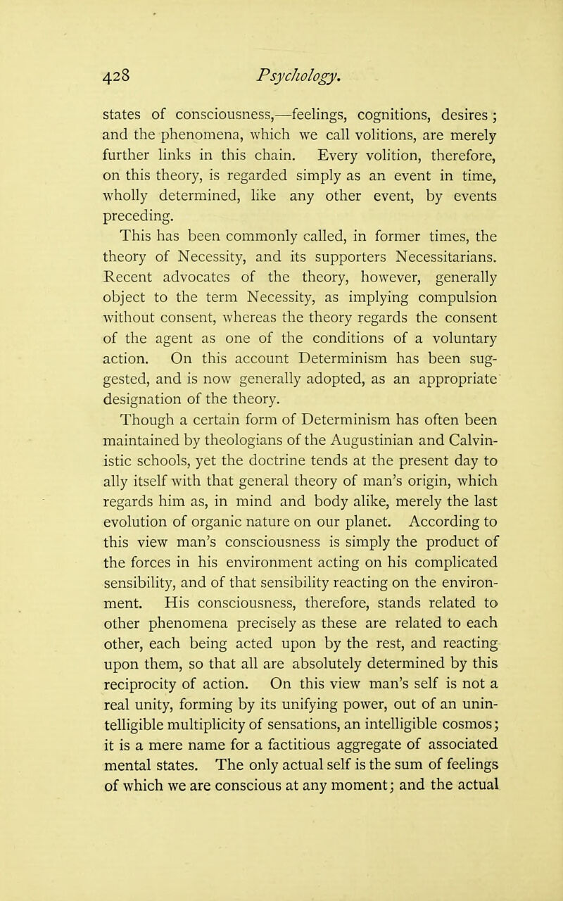 states of consciousness,—feelings, cognitions, desires ; and the phenomena, which we call volitions, are merely further links in this chain. Every volition, therefore, on this theory, is regarded simply as an event in time, wholly determined, like any other event, by events preceding. This has been commonly called, in former times, the theory of Necessity, and its supporters Necessitarians. Recent advocates of the theory, however, generally object to the term Necessity, as implying compulsion without consent, whereas the theory regards the consent of the agent as one of the conditions of a voluntary action. On this account Determinism has been sug- gested, and is now generally adopted, as an appropriate designation of the theory. Though a certain form of Determinism has often been maintained by theologians of the Augustinian and Calvin- istic schools, yet the doctrine tends at the present day to ally itself with that general theory of man's origin, which regards him as, in mind and body alike, merely the last evolution of organic nature on our planet. According to this view man's consciousness is simply the product of the forces in his environment acting on his complicated sensibility, and of that sensibility reacting on the environ- ment. His consciousness, therefore, stands related to other phenomena precisely as these are related to each other, each being acted upon by the rest, and reacting upon them, so that all are absolutely determined by this reciprocity of action. On this view man's self is not a real unity, forming by its unifying power, out of an unin- telligible multiplicity of sensations, an intelligible cosmos; it is a mere name for a factitious aggregate of associated mental states. The only actual self is the sum of feelings of which we are conscious at any moment; and the actual
