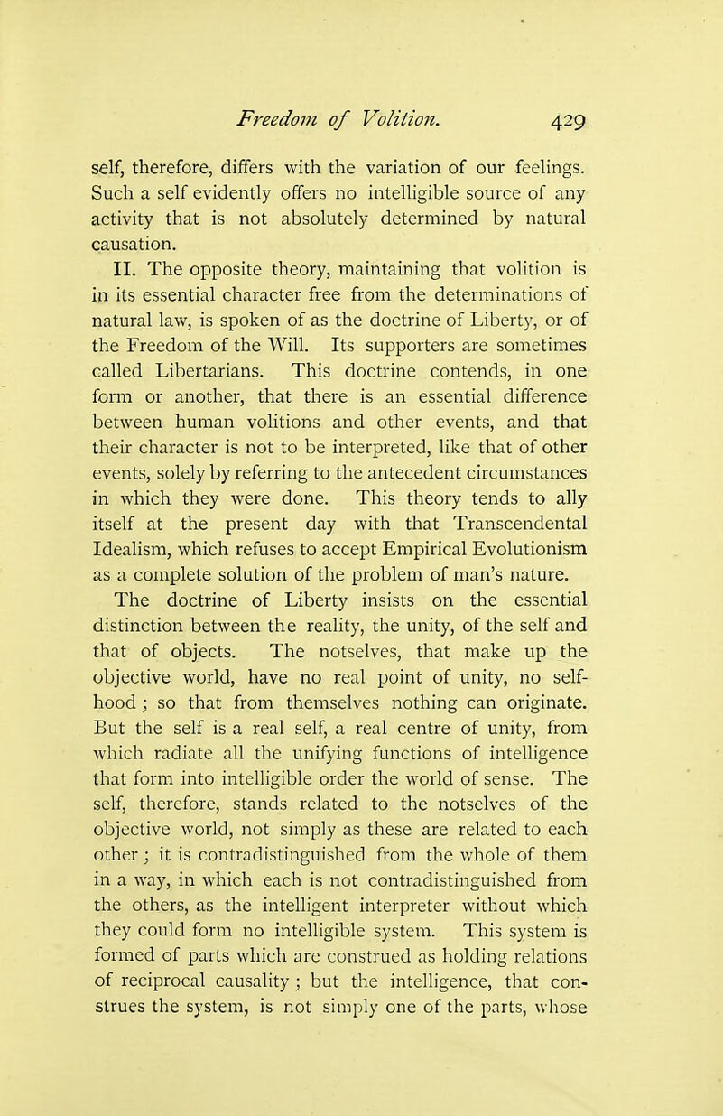 self, therefore, differs with the variation of our feehngs. Such a self evidently offers no intelligible source of any activity that is not absolutely determined by natural causation. II. The opposite theory, maintaining that volition is in its essential character free from the determinations of natural law, is spoken of as the doctrine of Liberty, or of the Freedom of the Will. Its supporters are sometimes called Libertarians. This doctrine contends, in one form or another, that there is an essential difference between human volitions and other events, and that their character is not to be interpreted, like that of other events, solely by referring to the antecedent circumstances in which they were done. This theory tends to ally itself at the present day with that Transcendental Idealism, which refuses to accept Empirical Evolutionism as a complete solution of the problem of man's nature. The doctrine of Liberty insists on the essential distinction between the reality, the unity, of the self and that of objects. The notselves, that make up the objective world, have no real point of unity, no self- hood ; so that from themselves nothing can originate. But the self is a real self, a real centre of unity, from which radiate all the unifying functions of intelligence that form into intelligible order the world of sense. The self, therefore, stands related to the notselves of the objective world, not simply as these are related to each other ; it is contradistinguished from the whole of them in a way, in which each is not contradistinguished from the others, as the intelligent interpreter without which they could form no intelligible system. This system is formed of parts which arc construed as holding relations of reciprocal causality ; but the intelligence, that con- strues the system, is not simply one of the parts, whose