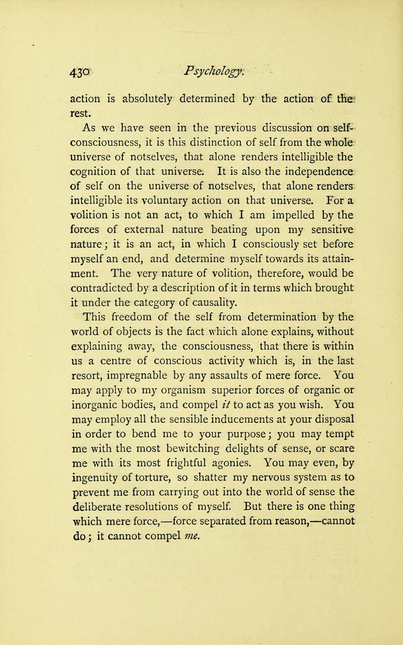 action is absolutely determined by the action of tfe rest. As we have seen in the previous discussion on self- consciousness, it is this distinction of self from the whole universe of notselves, that alone renders intelligible the cognition of that universe. It is also the independence of self on the universe of notselves, that alone renders intelligible its voluntary action on that universe. For a volition is not an act, to which I am impelled by the forces of external nature beating upon my sensitive nature; it is an act, in which I consciously set before myself an end, and determine myself towards its attain- ment. The very nature of volition, therefore, would be contradicted by a description of it in terms which brought it under the category of causality. This freedom of the self from determination by the world of objects is the fact which alone explains, without explaining away, the consciousness, that there is within us a centre of conscious activity which is, in the last resort, impregnable by any assaults of mere force. You may apply to my organism superior forces of organic or inorganic bodies, and compel it to act as you wish. You may employ all the sensible inducements at your disposal in order to bend me to your purpose; you may tempt me with the most bewitching delights of sense, or scare me with its most frightful agonies. You may even, by ingenuity of torture, so shatter my nervous system as to prevent me from carrying out into the world of sense the deliberate resolutions of myself But there is one thing which mere force,—force separated from reason,—cannot do; it cannot compel vie.