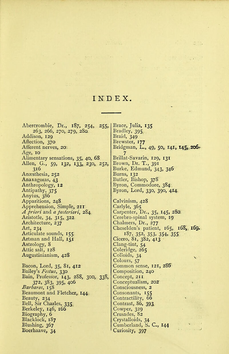 INDEX. Abercrombie, Dr., 187, 254, 255, 263, 266, 270, 279, 280. Addison, 129 Affection, 370 Afferent nerves, 20 Age, 10 Alimentary sensations, 35, 40, 68 Allen, G., 59, 132, 133, 230, 252, 316 Anesthesia, 252 Anaxagoras, 43 Anthropology, 12 Antipathy, 375 Anytus, 386 Apparitions, 248 Apprehension, Simple, 211 A priori and a posteriori, 284 Aristotle, 34, 315, 322 Architecture, 237 Art, 234 Articulate sounds, 155 Artman and Hall, 151 Astrology, 8 Attic salt, 128 Augustinianism, 428 Bacon, Lord, 35, 81, 412 Bailey's Festus, 330 Bain, Professor, 143, 288, 300, 338, 372, 383. 395. 406 Barbaras, 158 Beaumont and Fletcher, 144 Beauty, 234 Bell, Sir Charles, 335. Berkeley, 146, 166 Biography, 6 Blacldock, 1S7 Blushing, 367 Boerhaave, 34 Brace, Julia, 135 Bradley, 395, Braid, 349 Brewster, 177 Bridgman, L., 49, 50, 141, 145,^206? 7 Brillat-Savarin, 129, 131 Brown, Dr. T., 391 Burke, Edmund, 343, 346 Burns, 132 Butler, Bishop, 378 Byron, Commodore, 384 Byron, Lord, 330, 390, 414 Calvinism, 428 Carlyle, 365 Carpenter, Dr., 35, 145, 280. Cerebro-spinal system, 19 Chalmers, Dr., 277 Cheselden's patient, 165, 168, 169; 187, 352, 353. 354. 355 Cicero, 81, 382, 413 ■ Clang-tint, 54 Coleridge, 265 Colloids, 34 ^ Colours, 57 Common sense, 121, 285 Composition, 240 Concept, 211 Conceptualism, 202 > Consciousness, 2 Consonants, 155 Contractility, 66 ■> Contrast, 86, 393 Cowper, 329 Crusades, 82 Crystalloids, 34 Cumberland, S. C, 144 Curiosity, 397