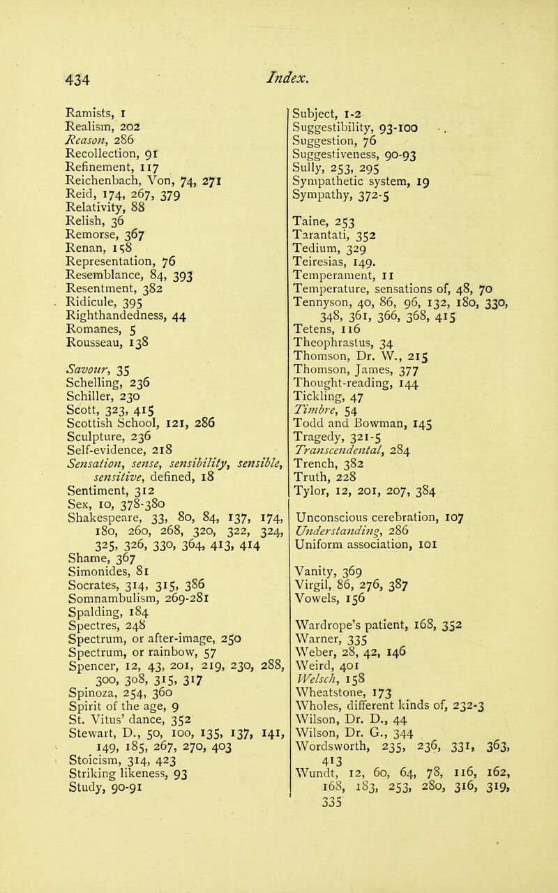 Ramists, I Realism, 202 Meason, 286 Recollection, 91 Refinement, 117 Reichenbach, Von, 74, 271 Reid, 174, 267, 379 Relativity, 88 Relish, 36 Remorse, 367 Renan, ii;8 Representation, 76 Resemblance, 84, 393 Resentment, 382 Ridicule, 395 Righthandedness, 44 Romanes, 5 Rousseau, 138 Savour, 35 Schelling, 236 Schiller, 230 Scott, 323, 415 Scottish School, 121, 286 Sculpture, 236 Self-evidence, 218 Sensation, sense, sensibility, settsible, sensitive, defined, 18 Sentiment, 312 Sex, 10, 378-380 Shakespeare, 33, 80, 84, 137, 174, 180, 260, 268, 320, 322, 324, 325. 326, 330, 364, 413, 414 Shame, 367 Simonides, 81 Socrates, 314, 315, 386 Somnambulism, 269-281 Spalding, 184 Spectres, 248 Spectrum, or after-image, 250 Spectrum, or rainbow, 57 Spencer, 12, 43, 201, 219, 230, 288, _ 300, 308, 31S, 317 Spinoza, 254, 360 Spirit of the age, 9 St. Vitus' dance, 352 Stewart, D., 50, 100, 135, 137, 141, 149, 185, 267, 270, 403 Stoicism, 314, 423 Striking likeness, 93 Study, 90-91 Subject, 1-2 Suggestibility, 93-100 Suggestion, 76 Suggestiveness, 90-93 Sully, 253, 29s Sympathetic system, 19 Sympathy, 372-5 Taine, 253 Tarantati, 352 Tedium, 329 Teiresias, 149. Temperament, 11 Temperature, sensations of, 48, 70 Tennyson, 40, 86, 96, 132, iSo, 330, 348, 361, 366, 368, 41S Tetens, 116 Theophrastus, 34 Thomson, Dr. W., 215 Thomson, James, 377 Thought-reading, 144 Tickling, 47 Timbre, 54 Todd and Bowman, 145 Tragedy, 321-5 Transcendental, 284 Trench, 382 Truth, 228 Tylor, 12, 201, 207, 384 Unconscious cerebration, 107 Understanding, 286 Uniform association, loi Vanity, 369 Virgil, 86, 276, 387 Vowels, 156 Wardrope's patient, 16S, 352 Warner, 335 Weber, 28, 42, 146 Weird, 401 Welsch, 158 Wheatstone, 173 Wholes, different kinds of, 232-3 Wilson, Dr. D., 44 Wilson, Dr. G., 344 Wordsworth, 235, 236, 331, 363, 413 Wundt, 12, 60, 64, 78, 116, 162, 168, 1S3, 253, 280, 316, 319, 335