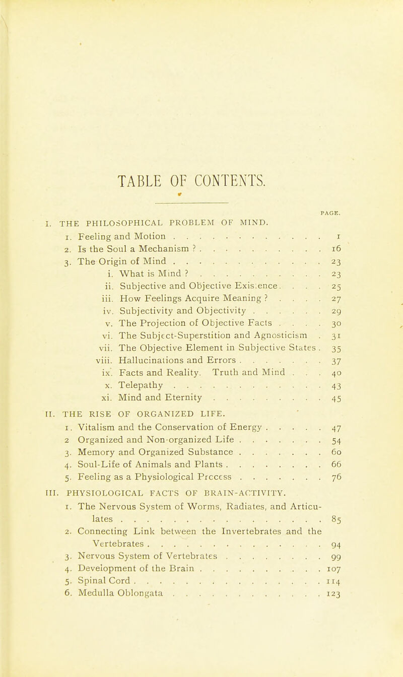 TABLE OF CONTENTS. PAGE. I. THE PHILOSOPHICAL PROBLEM OF MIND. 1. Feeling and Motion i 2. Is the Soul a Mechanism ? i6 3. The Origin of Mind 23 i. What is Mind ? 23 ii. Subjective and Objective Exis.ence. ... 25 iii. How Feelings Acquire Meaning ? .... 27 iv. Subjectivity and Objectivity 29 V. The Projection of Objective Fads .... 30 vi. The Subject-Superstition and Agnosticism 31 vii. The Objective Element in Subjective States . 35 viii. Hallucinations and Errors 37 ix. Facts and Reality. Truth and Mind ... 40 X. Telepathy 43 xi. Mind and Eternity 45 II. THE RISE OF ORGANIZED LIFE. I. Vitalism and the Conservation of Energy 47 2 Organized and Non-organized Life 54 3. Memory and Organized Substance 60 4. Soul-Life of Animals and Plants 66 5. Feeling as a Physiological Process 76 III. PHYSIOLOGICAL FACTS OF BRAIN-ACTIVITY. 1. The Nervous System of Worms, Radiates, and Articu- lates 85 2. Connecting Link between the Invertebrates and the Vertebrates 94 3. Nervous System of Vertebrates 99 4. Development of the Brain 107 5. Spinal Cord 114 6. Medulla Oblongata 123