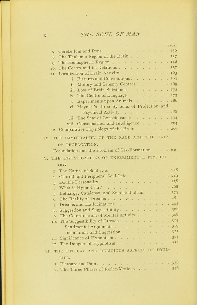 PAGE. 7. Cerebellum and Pons 13° 8. The Thalamic Region of the Brain 137 g. The Hemispheric Region 148 10. The Cortex and its Relations 157 11. Localization of Brain-Activity 163 i. Fissures and Convolutions 163 ii. Motory and Sensory Centres 169 iii. Loss of Brain-Substance 172 iv. The Centre of Language 173 V. Experiments upon Animals 186 vi. Meynert's three Systems of Projection and Psychical Activity vii. The Seat of Consciousness 194 viii, Consciousness and Intelligence 204 12. Comparative Physiology of the Brain 209 THE IMMORTALITY OF THE RACE AND THE DATA OF PROPAGATION. Fecundation and the Problem of Sex-Formation . . . 2ir THE INVESTIGATIONS OF EXPERIMENT L PSYCHOL- OGY. 1. The Nature of Soul-Life 238 2. Central and Peripheral Soul-Lite 249 3. Double Personality 258 4. What is Hypnotism ? 268 5. Lethargy, Catalepsy, and Somnambulism .... 279 6. The Reality of Dreams 281 7. Dreams and Hallucinations 292 8. Suggestion and Suggestibility 3°^ 9. The Co-ordination of Mental Activity 30S 10. The Suggestibility of Crowds Sentimental Arguments 3^9 Insinuation and Suggestion 321 11. Significance of Hypnotism 324 12. The Dangers of Hypnotism 332 . THE E'I'HICAL AND RELIGIOUS ASPECTS OF SOUL- LIFE. 1. Pleasure and Pain . .' 33^ 2. The Three Phases of Reflex-Motions 346