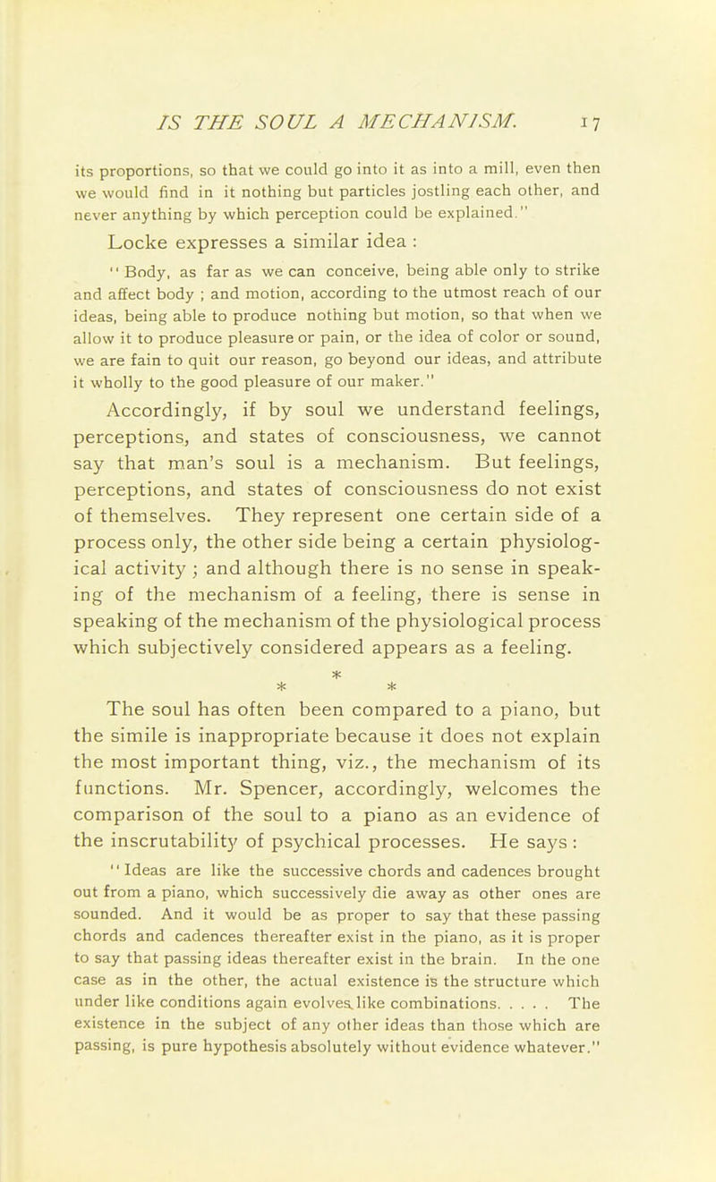 its proportions, so that we could go into it as into a mill, even then we would find in it nothing but particles jostling each other, and never anything by which perception could be explained. Locke expresses a similar idea :  Body, as far as we can conceive, being able only to strike and affect body ; and motion, according to the utmost reach of our ideas, being able to produce nothing but motion, so that when we allow it to produce pleasure or pain, or the idea of color or sound, we are fain to quit our reason, go beyond our ideas, and attribute it wholly to the good pleasure of our maker. Accordingly, if by soul we understand feelings, perceptions, and states of consciousness, we cannot say that man's soul is a mechanism. But feelings, perceptions, and states of consciousness do not exist of themselves. They represent one certain side of a process only, the other side being a certain physiolog- ical activity; and although there is no sense in speak- ing of the mechanism of a feeling, there is sense in speaking of the mechanism of the physiological process which subjectively considered appears as a feeling. * * The soul has often been compared to a piano, but the simile is inappropriate because it does not explain the most important thing, viz., the mechanism of its functions. Mr. Spencer, accordingly, welcomes the comparison of the soul to a piano as an evidence of the inscrutabilit}' of psychical processes. He says :  Ideas are like the successive chords and cadences brought out from a piano, which successively die away as other ones are sounded. And it would be as proper to say that these passing chords and cadences thereafter exist in the piano, as it is proper to say that passing ideas thereafter exist in the brain. In the one case as in the other, the actual existence is the structure which under like conditions again evolves, like combinations The existence in the subject of any other ideas than those which are passing, is pure hypothesis absolutely without evidence whatever.