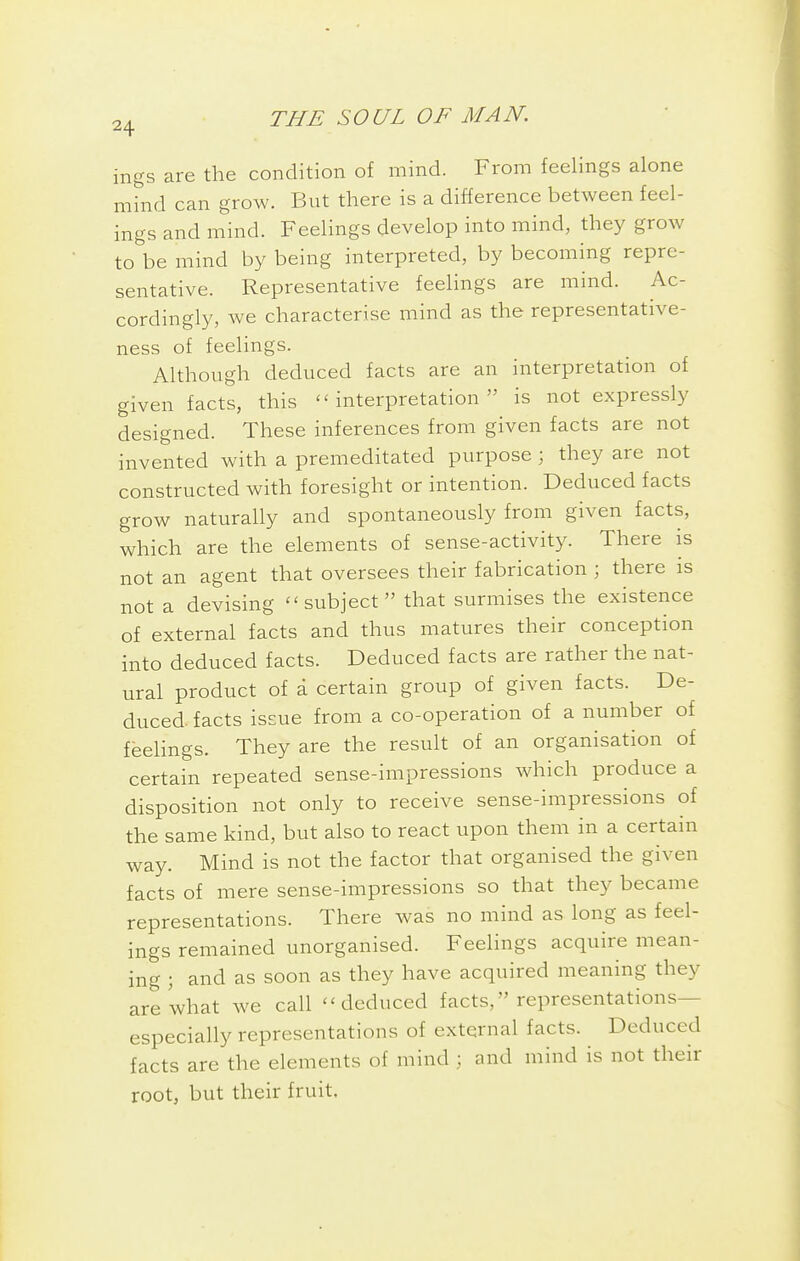 ings are the condition of mind. From feelings alone mind can grow. But there is a difference between feel- ings and mind. Feelings develop into mind, they grow to be mind by being interpreted, by becoming repre- sentative. Representative feelings are mind. Ac- cordingly, we characterise mind as the representative- ness of feelings. Although deduced facts are an interpretation of given facts, this interpretation is not expressly designed. These inferences from given facts are not invented with a premeditated purpose ; they are not constructed with foresight or intention. Deduced facts grow naturally and spontaneously from given facts, which are the elements of sense-activity. There is not an agent that oversees their fabrication ; there is not a devising ''subject that surmises the existence of external facts and thus matures their conception into deduced facts. Deduced facts are rather the nat- ural product of a certain group of given facts. De- duced facts issue from a co-operation of a number of feelings. They are the result of an organisation of certain repeated sense-impressions which produce a disposition not only to receive sense-impressions of the same kind, but also to react upon them in a certain way. Mind is not the factor that organised the given facts of mere sense-impressions so that they became representations. There was no mind as long as feel- ings remained unorganised. Feelings acquire mean- ing \ and as soon as they have acquired meaning they are what we call ''deduced facts, representations— especially representations of external facts. Deduced facts are the elements of mind ; and mind is not their root, but their fruit.