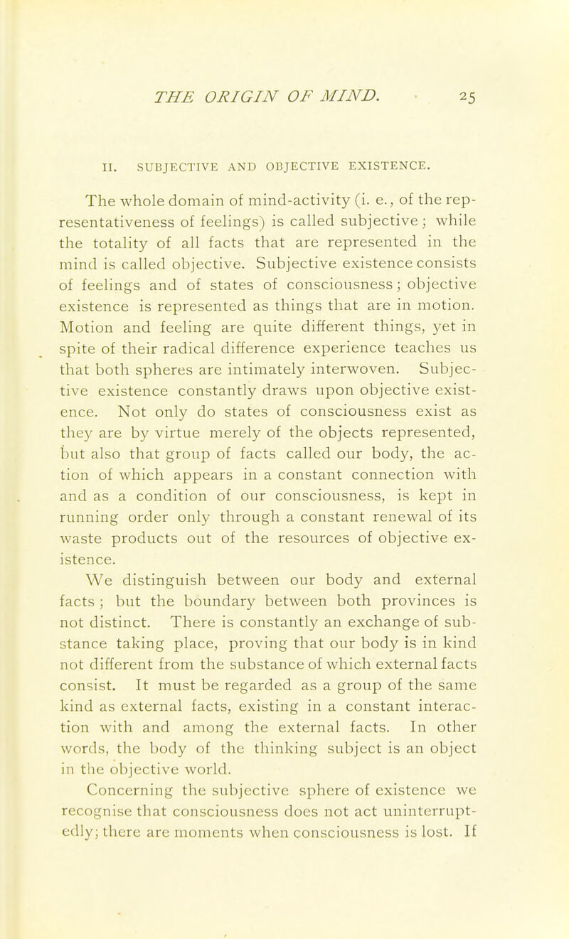 II. SUBJECTIVE AND OBJECTIVE EXISTENCE. The whole domain of mind-activity (i. e., of the rep- resentativeness of feelings) is called subjective; while the totality of all facts that are represented in the mind is called objective. Subjective existence consists of feelings and of states of consciousness; objective existence is represented as things that are in motion. Motion and feeling are quite different things, yet in spite of their radical difference experience teaches us that both spheres are intimately interwoven. Subjec- tive existence constantly draws upon objective exist- ence. Not only do states of consciousness exist as they are by virtue merely of the objects represented, but also that group of facts called our body, the ac- tion of which appears in a constant connection with and as a condition of our consciousness, is kept in running order only through a constant renewal of its waste products out of the resources of objective ex- istence. We distinguish between our body and external facts ; but the boundary between both provinces is not distinct. There is constantly an exchange of sub- stance taking place, proving that our body is in kind not different from the substance of which external facts consist. It must be regarded as a group of the same kind as external facts, existing in a constant interac- tion with and among the external facts. In other words, the body of the thinking subject is an object in the objective world. Concerning the subjective sphere of existence we recognise that consciousness does not act uninterrupt- edly; there are moments when consciousness is lost. If