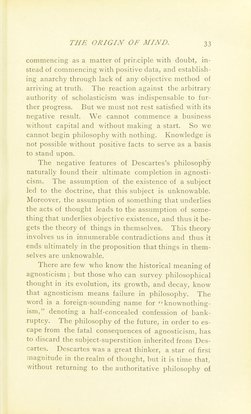 commencing as a matter of principle with doubt, in- stead of commencing with positive data, and establish- ing anarchy through lack of any objective method of arriving at truth. The reaction against the arbitrary authority of scholasticism was indispensable to fur- ther progress. But we must not rest satisfied with its negative result. We cannot commence a business without capital and without making a start. So we cannot begin philosophy with nothing. Knowledge is not possible without positive facts to serve as a basis to stand upon. The negative features of Descartes's philosophy naturally found their ultimate completion in agnosti- cism. The assumption of the existence of a subject led to the doctrine, that this subject is unknowable. Moreover, the assumption of something that underlies the acts of thought leads to the assumption of some- thing that underlies objective existence, and thus it be- gets the theory of things in themselves. This theory involves us in innumerable contradictions and thus it ends ultimately in the proposition that things in them- selves are unknowable. There are few who know the historical meaning of agnosticism ; but those who can survey philosophical thought in its evolution, its growth, and decay, know that agnosticism means failure in philosophy. The word is a foreign-sounding name for ''knownothing- ism, denoting a half-concealed confession of bank- ruptcy. The philosophy of the future, in order to es- cape from the fatal consequences of agnosticism, has to discard the subject-superstition inherited from Des- cartes. Descartes was a great thinker, a star of first magnitude in the realm of thought, but it is time that, without returning to the authoritative philosophy of