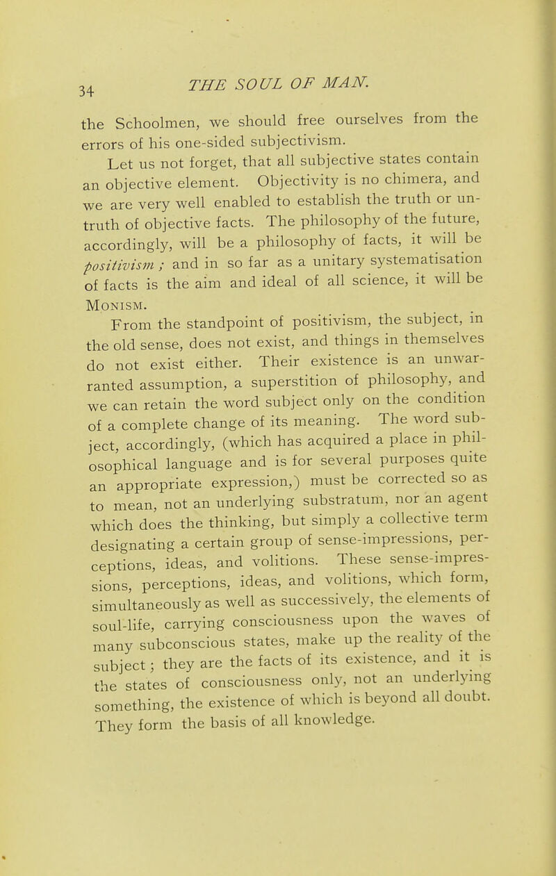 the Schoolmen, we should free ourselves from the errors of his one-sided subjectivism. Let us not forget, that all subjective states contain an objective element. Objectivity is no chimera, and we are very well enabled to establish the truth or un- truth of objective facts. The philosophy of the future, accordingly, will be a philosophy of facts, it will be positivism ; and in so far as a unitary systematisation of facts is the aim and ideal of all science, it will be Monism. From the standpoint of positivism, the subject, in the old sense, does not exist, and things in themselves do not exist either. Their existence is an unwar- ranted assumption, a superstition of philosophy, and we can retain the word subject only on the condition of a complete change of its meaning. The word sub- ject, accordingly, (which has acquired a place in phil- osophical language and is for several purposes quite an appropriate expression,) must be corrected so as to mean, not an underlying substratum, nor an agent which does the thinking, but simply a collective term designating a certain group of sense-impressions, per- ceptions, ideas, and volitions. These sense-impres- sions, perceptions, ideas, and volitions, which form, simultaneously as well as successively, the elements of soul-life, carrying consciousness upon the waves of many subconscious states, make up the reality of the subject; they are the facts of its existence, and it is the states of consciousness only, not an underlying something, the existence of which is beyond all doubt. They form the basis of all knowledge.