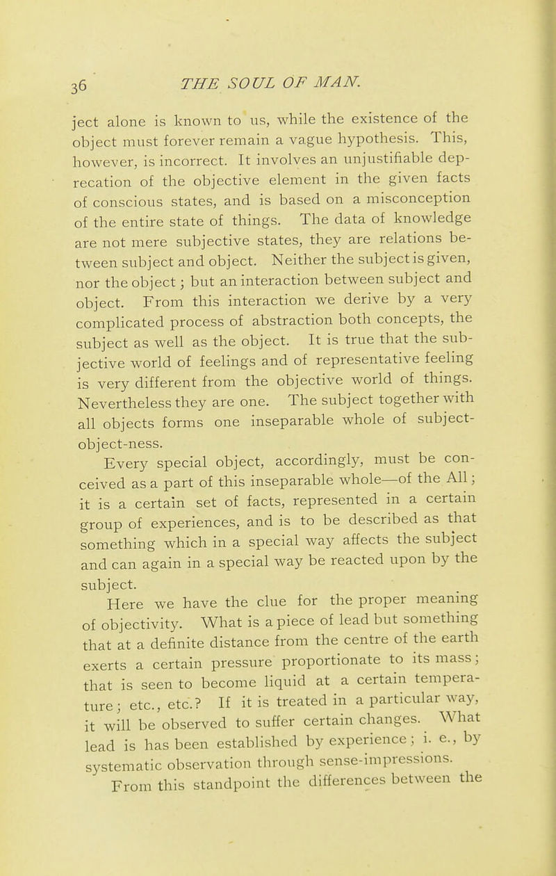 ject alone is known to us, while the existence of the object must forever remain a vague hypothesis. This, however, is incorrect. It involves an unjustifiable dep- recation of the objective element in the given facts of conscious states, and is based on a misconception of the entire state of things. The data of knowledge are not mere subjective states, they are relations be- tween subject and object. Neither the subject is given, nor the object; but an interaction between subject and object. From this interaction we derive by a very compHcated process of abstraction both concepts, the subject as well as the object. It is true that the sub- jective world of feelings and of representative feeling is very different from the objective world of things. Nevertheless they are one. The subject together with all objects forms one inseparable whole of subject- object-ness. Every special object, accordingly, must be con- ceived as a part of this inseparable whole—of the All; it is a certain set of facts, represented in a certain group of experiences, and is to be described as that something which in a special way affects the subject and can again in a special way be reacted upon by the subject. Here we have the clue for the proper meaning of objectivity. What is a piece of lead but something that at a definite distance from the centre of the earth exerts a certain pressure proportionate to its mass; that is seen to become liquid at a certain tempera- ture; etc., etc.? If it is treated in a particular way, it will be observed to suffer certain changes. What lead is has been established by experience; i. e., by systematic observation through sense-impressions. From this standpoint the differences between the