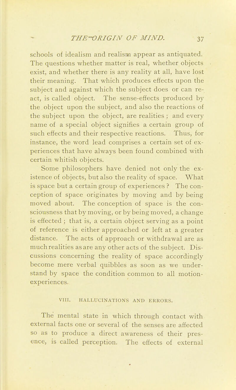 schools of idealism and realism appear as antiquated. The questions whether matter is real, whether objects exist, and whether there is any reality at all, have lost their meaning. That which produces effects upon the subject and against which the subject does or can re- act, is called object. The sense-effects produced by the object upon the subject, and also the reactions of the subject upon the object, are realities ; and every name of a special object signifies a certain group of such effects and their respective reactions. Thus, for instance, the word lead comprises a certain set of ex- periences that have always been found combined with certain whitish objects. Some philosophers have denied not only the ex- istence of objects, but also the reality of space. What is space but a certain group of experiences ? The con- ception of space originates by moving and by being moved about. The conception of space is the con- sciousness that by moving, or by being moved, a change is effected ; that is, a certain object serving as a point of reference is either approached or left at a greater distance. The acts of approach or withdrawal are as much realities as are any other acts of the subject. Dis- cussions concerning the reality of space accordingly become mere verbal quibbles as soon as we under- stand by space the condition common to all motion- experiences. VIII. HALLUCINATIONS AND ERRORS. The mental state in which through contact with external facts one or several of the senses are affected so as to produce a direct awareness of their pres- ence, is called perception. The effects of external