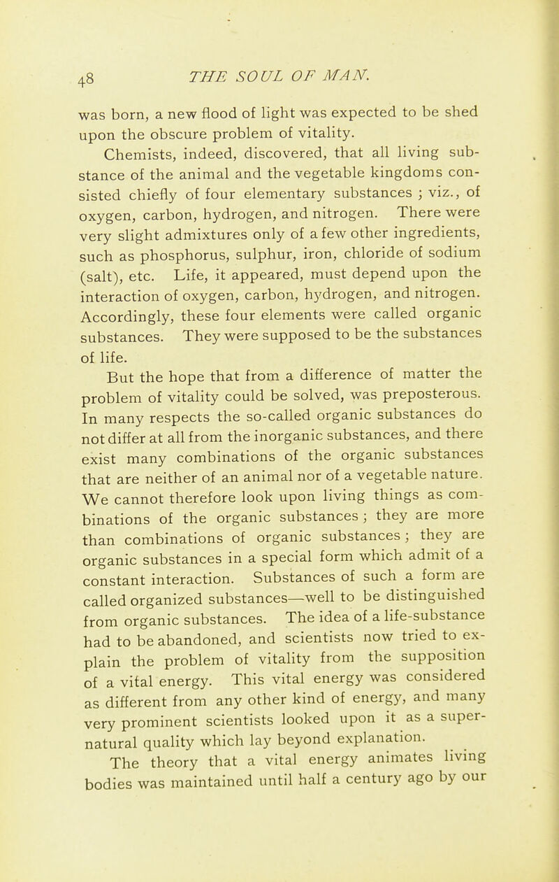 was born, a new flood of light was expected to be shed upon the obscure problem of vitahty. Chemists, indeed, discovered, that all living sub- stance of the animal and the vegetable kingdoms con- sisted chiefly of four elementary substances ; viz., of oxygen, carbon, hydrogen, and nitrogen. There were very slight admixtures only of a few other ingredients, such as phosphorus, sulphur, iron, chloride of sodium (salt), etc. Life, it appeared, must depend upon the interaction of oxygen, carbon, hydrogen, and nitrogen. Accordingly, these four elements were called organic substances. They were supposed to be the substances of life. But the hope that from a difference of matter the problem of vitality could be solved, was preposterous. In many respects the so-called organic substances do not differ at all from the inorganic substances, and there exist many combinations of the organic substances that are neither of an animal nor of a vegetable nature. We cannot therefore look upon living things as com- binations of the organic substances ; they are more than combinations of organic substances ; they are organic substances in a special form which admit of a constant interaction. Substances of such a form are called organized substances—well to be distinguished from organic substances. The idea of a Hfe-substance had to be abandoned, and scientists now tried to ex- plain the problem of vitahty from the supposition of a vital energy. This vital energy was considered as different from any other kind of energy, and many very prominent scientists looked upon it as a super- natural quality which lay beyond explanation. The theory that a vital energy animates living bodies was maintained until half a century ago by our