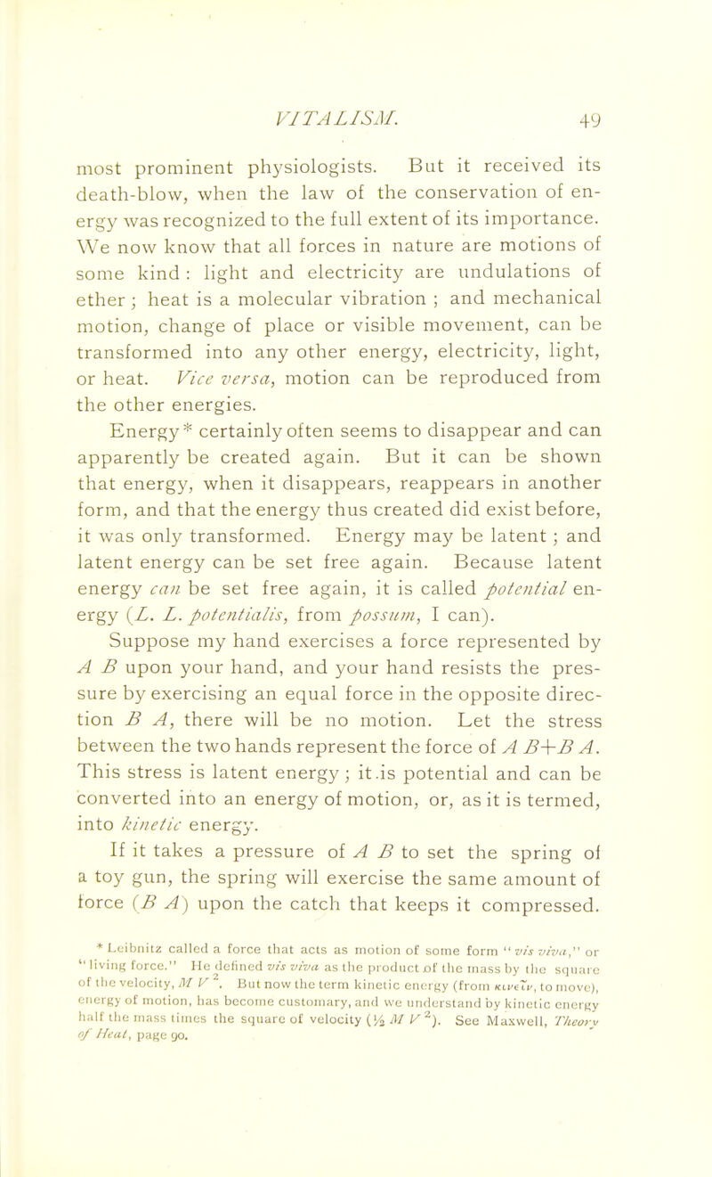 most prominent physiologists. But it received its death-blow, when the law of the conservation of en- ergy was recognized to the full extent of its importance. We now know that all forces in nature are motions of some kind : light and electricity are undulations of ether ; heat is a molecular vibration ; and mechanical motion, change of place or visible movement, can be transformed into any other energy, electricity, light, or heat. Vice versa, motion can be reproduced from the other energies. Energy* certainly often seems to disappear and can apparently be created again. But it can be shown that energy, when it disappears, reappears in another form, and that the energy thus created did exist before, it was only transformed. Energy may be latent ; and latent energy can be set free again. Because latent energy can be set free again, it is called potential en- ergy (Z. L. potent talis, from possum, I can). Suppose my hand exercises a force represented by A B upon your hand, and your hand resists the pres- sure by exercising an equal force in the opposite direc- tion B A, there will be no motion. Let the stress between the two hands represent the force of A B-\-B A. This stress is latent energy; it .is potential and can be converted into an energy of motion, or, as it is termed, into kinetic energy. If it takes a pressure oi A B to set the spring of a toy gun, the spring will exercise the same amount of force (B A) upon the catch that keeps it compressed. *L(jibiiitz called a force that acts as motion of some form vis viva, or '' liviiit; force. He defined vis viva as the product of the mass by the square of tlie velocity, M V . But now the term kinetic energy (from Kt.vi~v, to move), cnerKy of motion, lias become customary, and we understand by kinetic enert,'y h;ilf the mass times the square of velocity (i,^ M V'^). See Maxwell, Tlieory of J-feat, page go.