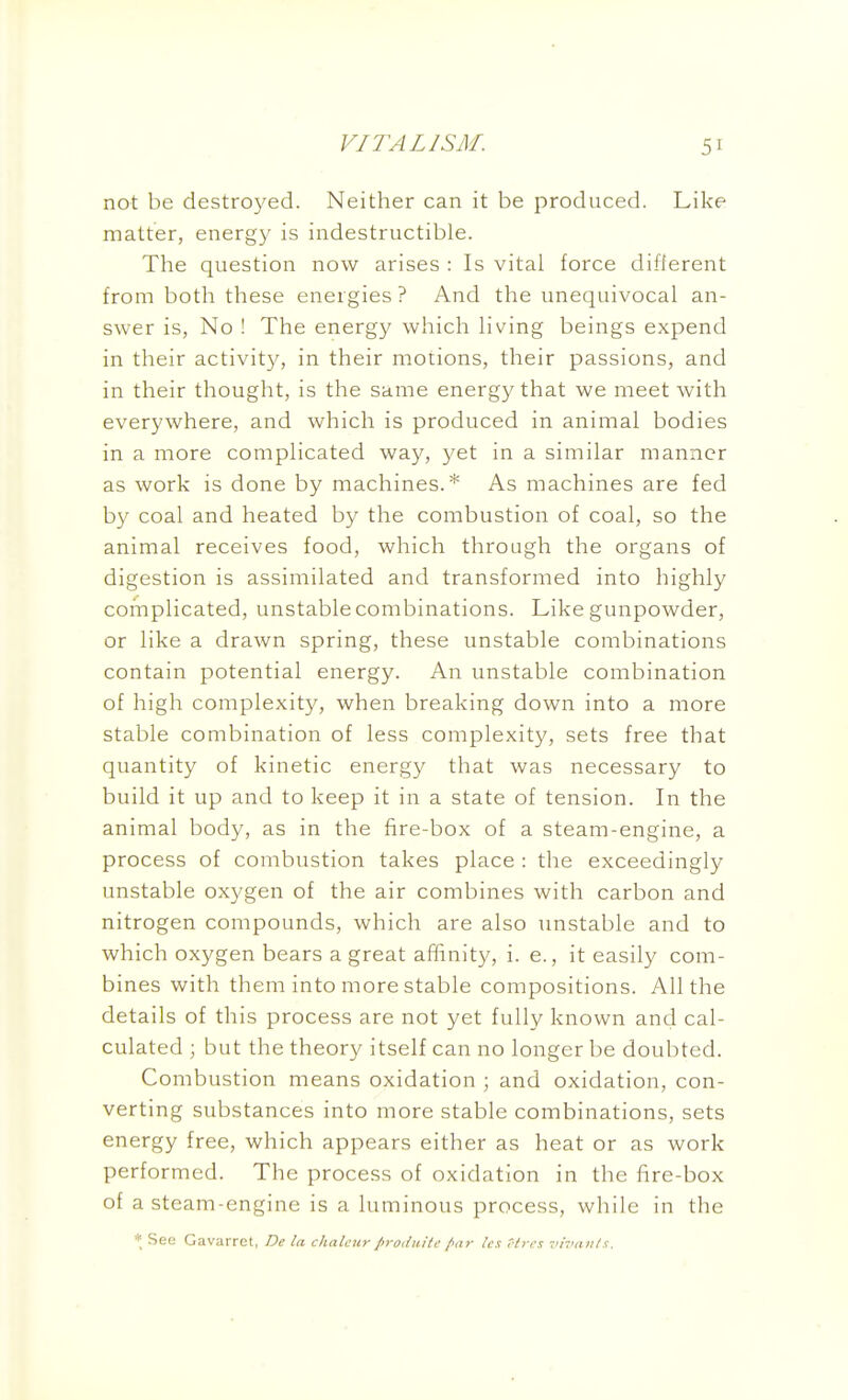 not be destroyed. Neither can it be produced. Like matter, energy is indestructible. The question now arises : Is vital force different from both these energies ? And the unequivocal an- swer is, No ! The energy which living beings expend in their activity, in their motions, their passions, and in their thought, is the same energy that we meet with everywhere, and which is produced in animal bodies in a more complicated way, yet in a similar manner as work is done by machines.* As machines are fed by coal and heated by the combustion of coal, so the animal receives food, which through the organs of digestion is assimilated and transformed into highly complicated, unstable combinations. Like gunpowder, or like a drawn spring, these unstable combinations contain potential energy. An unstable combination of high complexity, when breaking down into a more stable combination of less complexity, sets free that quantity of kinetic energy that was necessary to build it up and to keep it in a state of tension. In the animal body, as in the fire-box of a steam-engine, a process of combustion takes place : the exceedingly unstable oxygen of the air combines with carbon and nitrogen compounds, which are also unstable and to which oxygen bears a great affinity, i. e., it easily com- bines with them into more stable compositions. All the details of this process are not yet fully known and cal- culated ; but the theory itself can no longer be doubted. Combustion means oxidation ; and oxidation, con- verting substances into more stable combinations, sets energy free, which appears either as heat or as work performed. The process of oxidation in the fire-box of a steam-engine is a luminous process, while in the * Seo Gavarret, De la chalcur prodiiite /(i)- Ics r/rcs -ih'iuils.