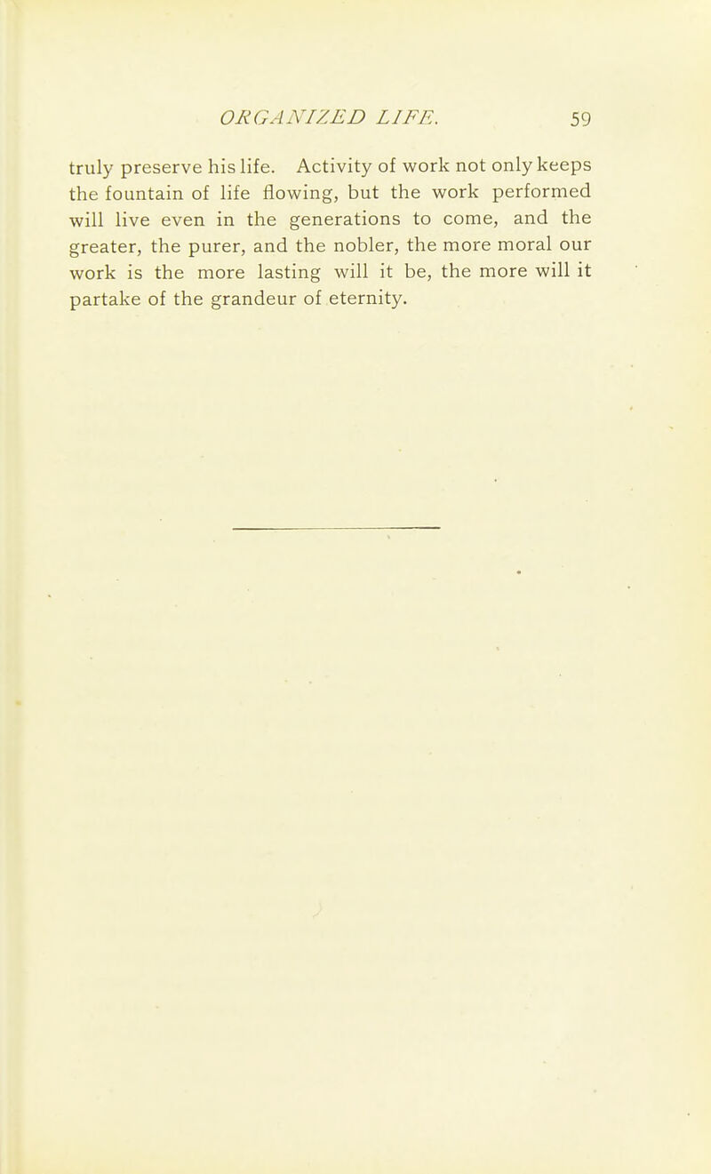 truly preserve his life. Activity of work not only keeps the fountain of life flowing, but the work performed will live even in the generations to come, and the greater, the purer, and the nobler, the more moral our work is the more lasting will it be, the more will it partake of the grandeur of eternity.