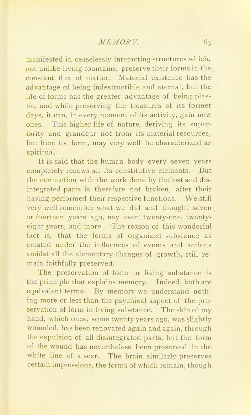 manifested in ceaselessly interacting structures which, not unlike living fountains, preserve their forms in the constant flux of matter. Material existence has the advantage of being indestructible and eternal, but the life of forms has the greater advantage of being plas- tic, and while preserving the treasures of its former days, it can, in every moment of its activity, gain new ones. This higher life of nature, deriving its super- iority and grandeur not from its material resources, but from its form, may very well be characterized as spiritual. It is said that the human body every seven years completely renews all its constitutive elements. But the connection with the work done by the lost and dis- integrated parts is therefore not broken, after their having performed their respective functions. We still very well remember what we did and thought seven or fourteen years ago, nay even twenty-one, twenty- eight years, and more. The reason of this wonderful fact is, that the forms of organized substance as created under the influences of events and actions amidst all the elementary changes of growth, still re- main faithfully preserved. The preservation of form in living substance is the principle that explains memory. Indeed, both are equivalent terms. By memory we understand noth- ing more or less than the psychical aspect of the pre- servation of form in living substance. The skin of my hand, which once, some twenty years ago, was slightly wounded, has been renovated again and again, through the expulsion of all disintegrated parts, but the form of the wound has nevertheless been preserved in the white line of a scar. The brain similarly preserves certain impressions, the forms of which remain, though