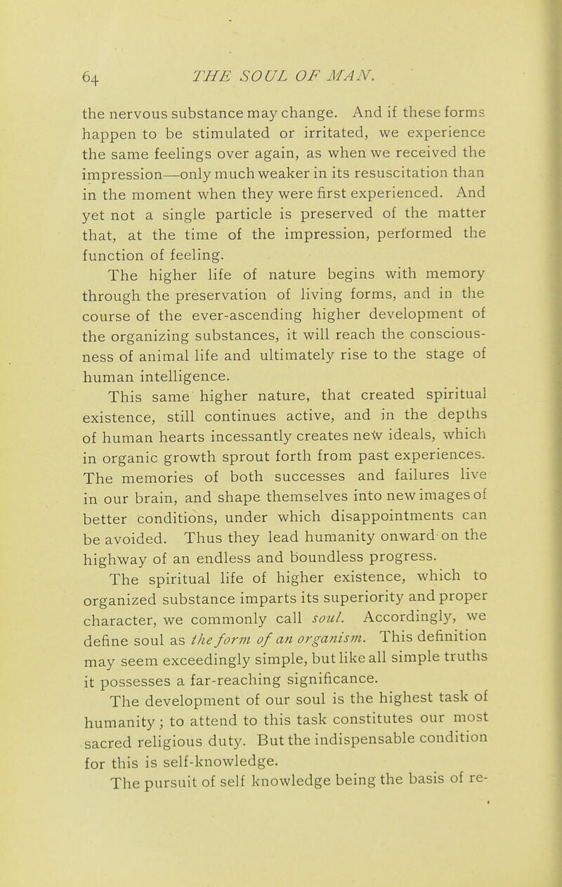 the nervous substance may change. And if these forms happen to be stimulated or irritated, we experience the same feehngs over again, as when we received the impression—only much weaker in its resuscitation than in the moment when they were first experienced. And yet not a single particle is preserved of the matter that, at the time of the impression, performed the function of feeling. The higher life of nature begins with memory through the preservation of living forms, and in the course of the ever-ascending higher development of the organizing substances, it will reach the conscious- ness of animal life and ultimately rise to the stage of human intelligence. This same higher nature, that created spiritual existence, still continues active, and in the depths of human hearts incessantly creates ne\v ideals, which in organic growth sprout forth from past experiences. The memories of both successes and failures live in our brain, and shape themselves into new images of better conditions, under which disappointments can be avoided. Thus they lead humanity onward on the highway of an endless and boundless progress. The spiritual life of higher existence, which to organized substance imparts its superiority and proper character, we commonly call sotil. Accordingly, we define soul as the form of an organism. This definition may seem exceedingly simple, buthkeall simple truths it possesses a far-reaching significance. The development of our soul is the highest task of humanity; to attend to this task constitutes our most sacred religious duty. But the indispensable condition for this is self-knowledge. The pursuit of self knowledge being the basis of re-