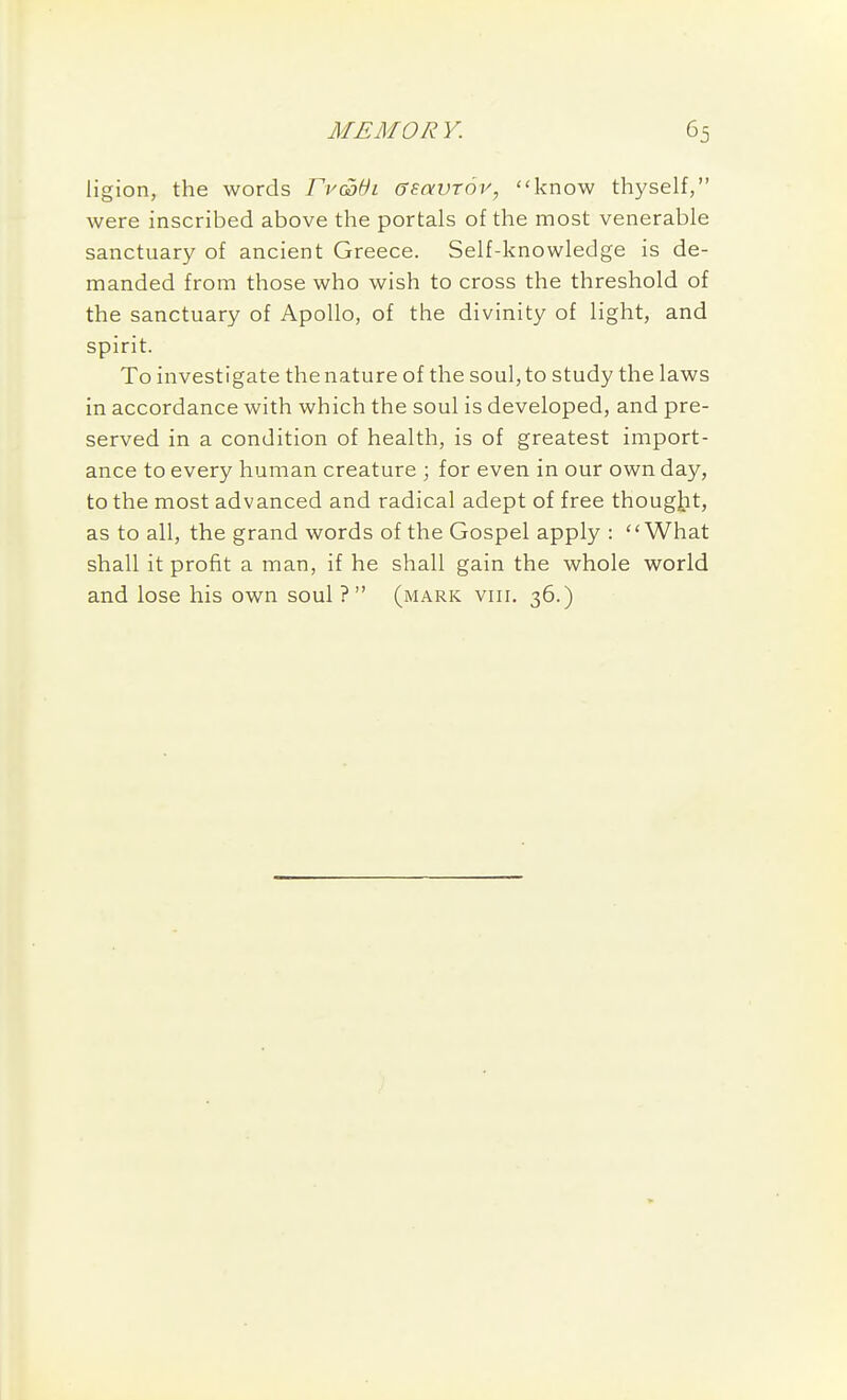 ligion, the words rv(S}6i ffsavTov, know thyself, were inscribed above the portals of the most venerable sanctuary of ancient Greece. Self-knowledge is de- manded from those who wish to cross the threshold of the sanctuary of Apollo, of the divinity of light, and spirit. To investigate the nature of the soul, to study the laws in accordance with which the soul is developed, and pre- served in a condition of health, is of greatest import- ance to every human creature ; for even in our own day, to the most advanced and radical adept of free thougiit, as to all, the grand words of the Gospel apply : What shall it profit a man, if he shall gain the whole world and lose his own soul ?  (mark viii. 36.)