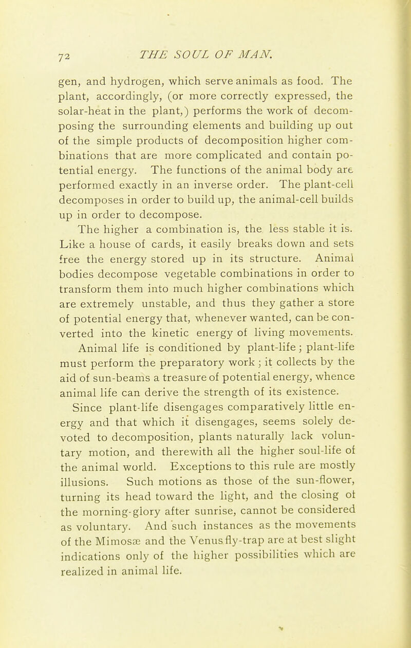 gen, and hydrogen, which serve animals as food. The plant, accordingly, (or more correctly expressed, the solar-heat in the plant,) performs the work of decom- posing the surrounding elements and building up out of the simple products of decomposition higher com- binations that are more complicated and contain po- tential energy. The functions of the animal body are performed exactly in an inverse order. The plant-cell decomposes in order to build up, the animal-cell builds up in order to decompose. The higher a combination is, the less stable it is. Like a house of cards, it easily breaks down and sets free the energy stored up in its structure. Animal bodies decompose vegetable combinations in order to transform them into much higher combinations which are extremely unstable, and thus they gather a store of potential energy that, whenever wanted, can be con- verted into the kinetic energy of living movements. Animal life is conditioned by plant-life; plant-life must perform the preparatory work) it collects by the aid of sun-beams a treasure of potential energy, whence animal life can derive the strength of its existence. Since plant-life disengages comparatively little en- ergy and that which it disengages, seems solely de- voted to decomposition, plants naturally lack volun- tary motion, and therewith all the higher soul-life of the animal world. Exceptions to this rule are mostly illusions. Such motions as those of the sun-fiower, turning its head toward the light, and the closing of the morning-glory after sunrise, cannot be considered as voluntary. And such instances as the movements of the Mimosffi and the Venus fly-trap are at best slight indications only of the higher possibilities which are realized in animal life.