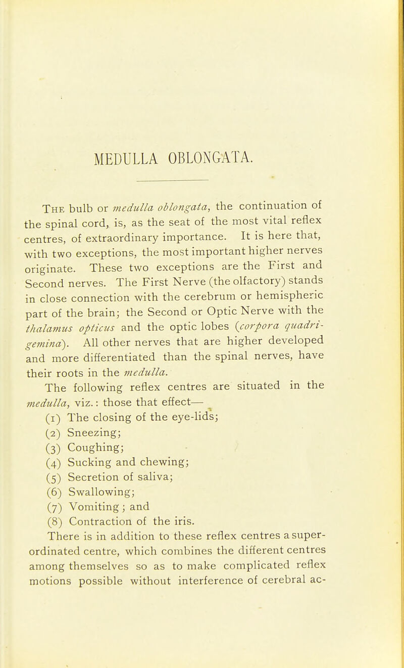 MEDULLA OBLONGATA. The bulb or medulla oblongata, the continuation of the spinal cord, is, as the seat of the most vital reflex centres, of extraordinary importance. It is here that, with two exceptions, the most important higher nerves originate. These two exceptions are the First and Second nerves. The First Nerve (the olfactory) stands in close connection with the cerebrum or hemispheric part of the brain; the Second or Optic Nerve with the thalamus opticus and the optic lobes {corpora quadri- gemina). All other nerves that are higher developed and more differentiated than the spinal nerves, have their roots in the medulla. The following reflex centres are situated in the medulla, viz.: those that effect— (1) The closing of the eye-lids; (2) Sneezing; (3) Coughing; (4) Sucking and chewing; (5) Secretion of saliva; (6) Swallowing; (7) Vomiting; and (8) Contraction of the iris. There is in addition to these reflex centres asuper- ordinated centre, which combines the different centres among themselves so as to make complicated reflex motions possible without interference of cerebral ac-