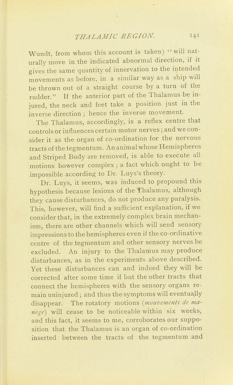 Wundt, from whom this account is taken) ''will nat- urally move in the indicated abnormal direction, if it gives the same quantity of innervation to the intended movements as before, in a similar way as a ship will be thrown out of a straight course by a turn of the rudder. If the anterior part of the Thalamus be in- jured, the neck and feet take a position just in the inverse direction ; hence the inverse movement. The Thalamus, accordingly, is a reflex centre that controls or influences certain motor nerves ; and we con- sider it as the organ of co-ordination for the nervous tracts of the tegmentum. An animal whose Hemispheres and Striped Body are removed, is able to execute all motions however complex; a fact which ought to be impossible according to Dr. Luys's theory. Dr. Luys, it seems, was induced to propound this hypothesis because lesions of the Thalamus, although they cause disturbances, do not produce any paralysis. This, however, will find a sufficient explanation, if we consider that, in the extremely complex brain mechan- ism, there are other channels which will send sensory impressions to the hemispheres even if the co-ordinative centre of the tegmentum and other sensory nerves be excluded. An injury to the Thalamus may produce disturbances, as in the experiments above described. Yet these disturbances can and indeed they will be corrected after some time if but the other tracts that connect the hemispheres with the sensory organs re- main uninjured ; and thus the symptoms will eventually disappear. The rotatory motions {inouvements de ma- nege) will cease to be noticeable within six weeks, and this fact, it seems to me, corroborates our suppo- sition that the Thalamus is an organ of co-ordination inserted between the tracts of the tegmentum and