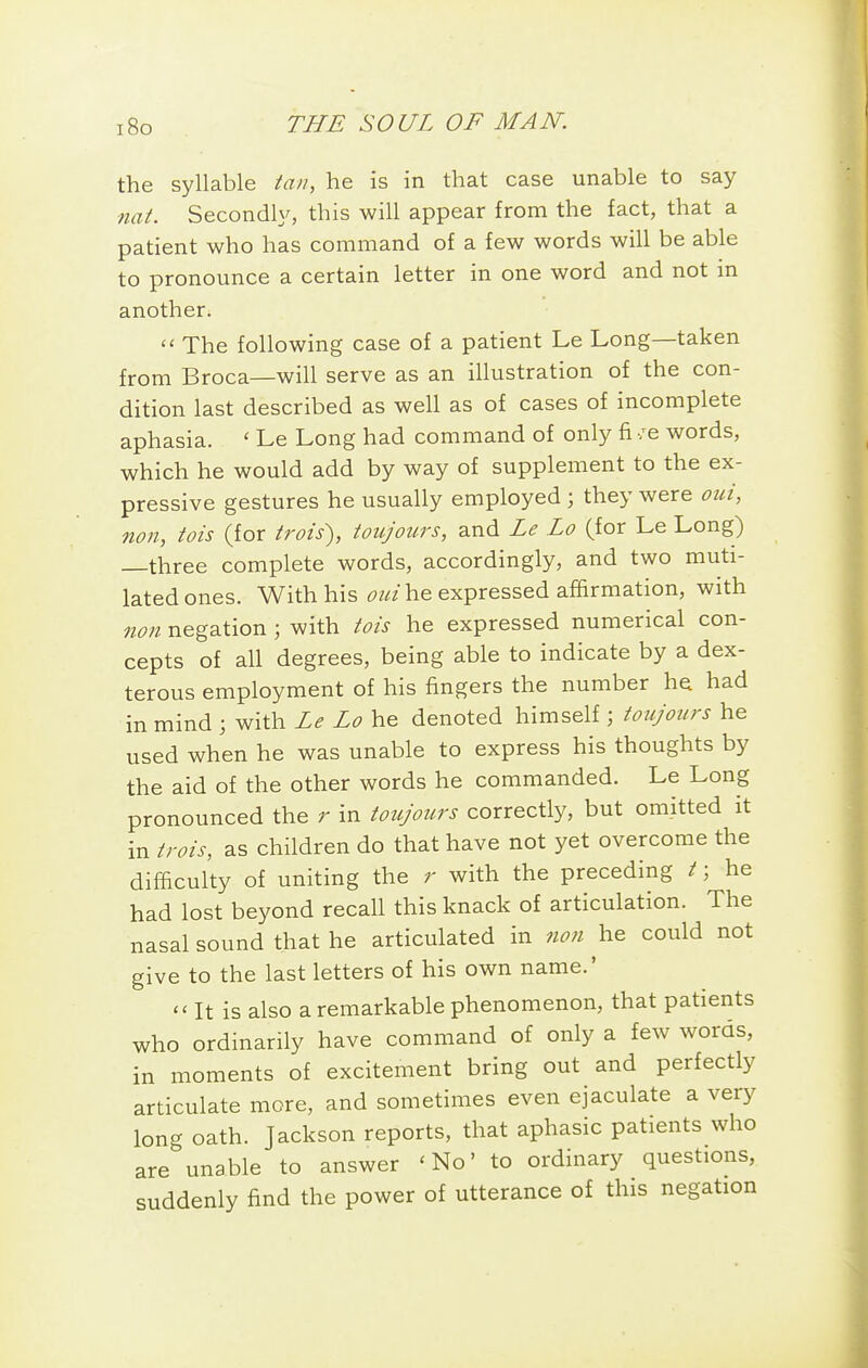 the syllable tan, he is in that case unable to say nat. Secondly, this will appear from the fact, that a patient who has command of a few words will be able to pronounce a certain letter in one word and not in another.  The following case of a patient Le Long—taken from Broca—will serve as an illustration of the con- dition last described as well as of cases of incomplete aphasia. ' Le Long had command of only fi /e words, which he would add by way of supplement to the ex- pressive gestures he usually employed ; they were oui, non, tois (for trois), ioujours, and Le Lo (for Le Long) three complete words, accordingly, and two muti- lated ones. With his he expressed affirmation, with non negation ; with tois he expressed numerical con- cepts of all degrees, being able to indicate by a dex- terous employment of his fingers the number h^ had in mind ; with Le Lo he denoted himself; toujours he used when he was unable to express his thoughts by the aid of the other words he commanded. Le Long pronounced the r in toujours correctly, but omitted it in trois, as children do that have not yet overcome the difiiculty of uniting the r with the preceding / \ he had lost beyond recall this knack of articulation. The nasal sound that he articulated in non he could not give to the last letters of his own name.' It is also a remarkable phenomenon, that patients who ordinarily have command of only a few words, in moments of excitement bring out and perfectly articulate more, and sometimes even ejaculate a very long oath. Jackson reports, that aphasic patients who are unable to answer 'No' to ordinary questions, suddenly find the power of utterance of this negation