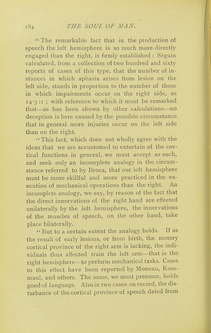  The remarkable fact that in the production of speech the left hemisphere is so much more directly engaged than the right, is firmly established : Seguin calculated, from a collection oitwo hundred and sixty reports of cases of this type, that the number of in- stances in which aphasia arises from lesion on the left side, stands in proportion to the number of those in which impairments occur on the right side, as 14-3 :i ; with reference to which it must be remarked that—as has been shown by other calculations—no deception is here caused by the possible circumstance that in general more injuries occur on the left side than on the right. This fact, which does not wholly agree with the ideas that we are accustomed to entertain of the cor- tical functions in general, we must accept as such, and seek only an incomplete analogy in the circum- stance referred to by Broca, that our left hemisphere must be more skillful and more practiced in the ex- ecution of mechanical operations than the right. An incomplete analogy, we say, by reason of the fact that the direct innervations of the right hand are effected unilaterally by the left hemisphere, the innervations of the muscles of speech, on the other hand, take place bilaterally. <«But to a certain extent the analogy holds. If as the result of early lesions, or from birth, the motory cortical province of the right arm is lacking, the indi- viduals thus affected train the left arm—that is the right hemisphere—to perform mechanical tasks. Cases to this effect have been reported by Moneau, Kuss- maul, and others. The same, we must presume, holds good of language. Also in two cases on record, the dis- turbance of the cortical province of speech dated from