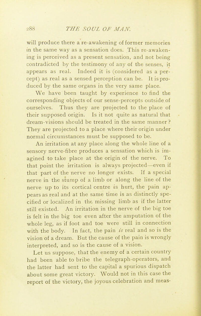 will produce there a re-awakening of former memories in the same way as a sensation does. This re-awaken- ing is perceived as a present sensation, and not being contradicted by the testimony of any of the senses, it appears as real. Indeed it is (considered as a per- cept) as real as a sensed perception can be. It is pro- duced by the same organs in the very same place. We have been taught by experience to find the corresponding objects of our sense-percepts outside of ourselves. Thus they are projected to the place of their supposed origin. Is it not quite as natural that dream-visions should be treated in the same manner ? They are projected to a place where their origin under normal circumstances must be supposed to be. An irritation at any place along the whole line of a sensory nerve-fibre produces a sensation which is im- agined to take place at the origin of the nerve. To that point the irritation is always projected—even if that part of the nerve no longer exists. If a special nerve in the stump of a limb or along the line of the nerve up to its cortical centre as hurt, the pain ap- pears as real and at the same time is as distinctly spe- cified or localized in the missing limb as if the latter still existed. An irritation in the nerve of the big toe is felt in the big toe even after the amputation of the whole leg, as if foot and toe were still in connection with the body. In fact, the pain is real and so is the vision of a dream. But the cause of the pain is wrongly interpreted, and so is the cause of a vision. Let us suppose, that the enemy of a certain country had been able to bribe the telegraph-operators, and the latter had sent to the capital a spurious dispatch about some great victory. Would not in this case the report of the victory, the joyous celebration and meas-